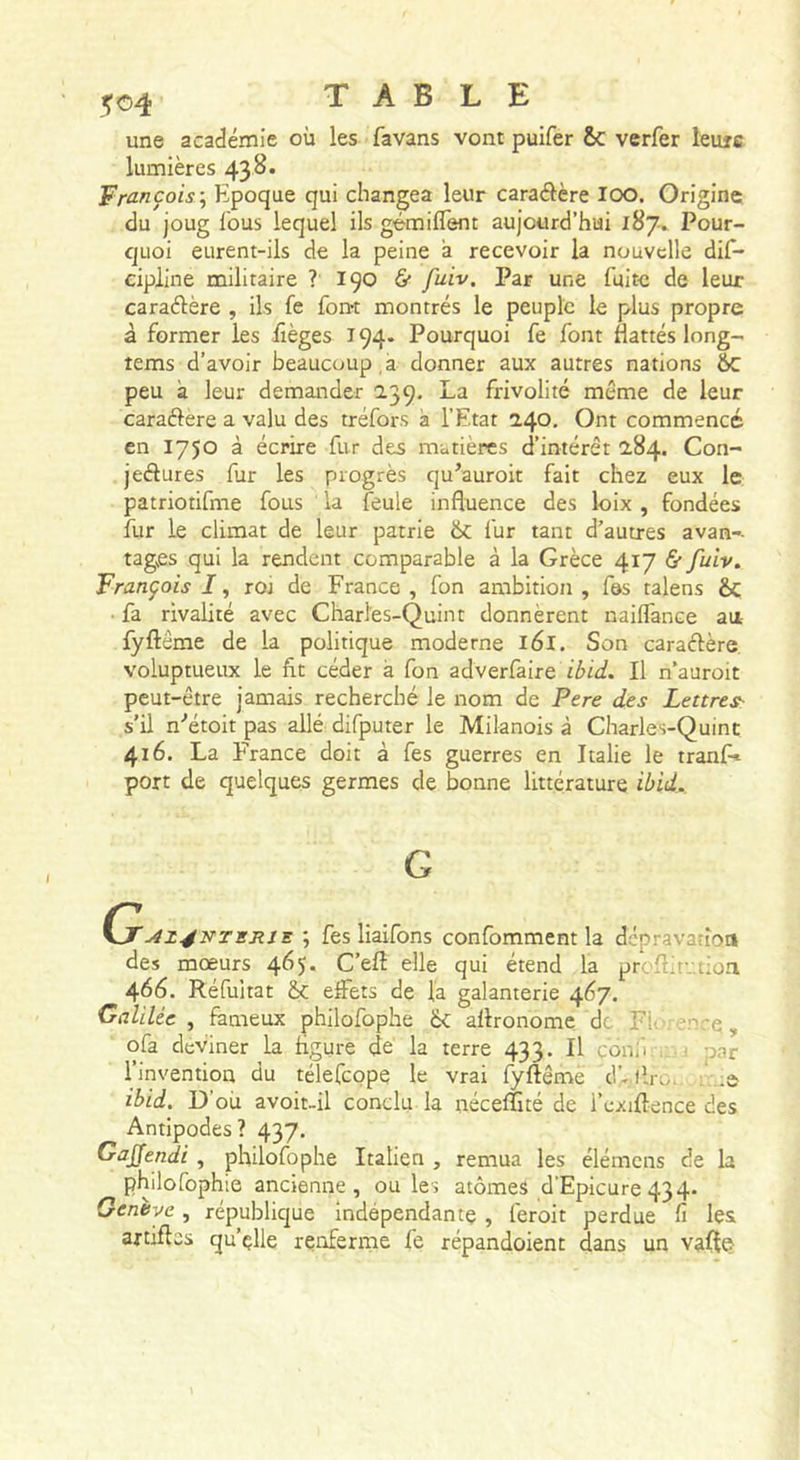 une académie où les favans vont puifer Sc verfer leufc lumières 43^* 'Pro.nçois\ Epoque qui changea leur caraélcre lOO. Origine du joug Tous lequel ils gémiflent aujourd’hui 187» Pour- quoi eurent-ils de la peine a recevoir la nouvelle dif- eipline militaire ? 190 6* fuiv. Par une fuite de leur caraélère , ils fe fon-t montrés le peuple le plus propre à former les iièges 194. Pourquoi fe font Hattés long- tems d’avoir beaucoup , a donner aux autres nations 6c peu à leur demander 239. La frivolité même de leur caraélere a valu des tréfors à l’Etat 240. Ont commencé en 1750 à écrire fur des matières d’intérêt 284. Con- jeétures fur les progrès qu’auroit fait chez eux le patriotifme fous la feule influence des loix , fondées fur le climat de leur patrie 6c fur tant d’autres avan-- tag^es qui la rendent comparable à la Grèce 417 &amp; fuiv. François I, ror de France, fon ambition, f&amp;s talens Sc ■ fa rivalité avec Charles-Quint donnèrent nailfance au {ÿftême de la politique moderne 161. Son caradère. voluptueux le fit céder à fon zdverCaire ibid. Il n’auroit peut-être jamais recherché le nom de Pere des Lettres^ s’il n'’étoit pas allé difputer le Milanois à Charles-Quint 416. La France doit à fes guerres en Italie le tranf» port de quelques germes de bonne littérature ibid. G ; fes liaifons confomment la dcpravatioa des mœurs 465. C’eft elle qui étend la proflirntion 466. Réfultat &amp; effets de la galanterie 467. Galilée , fameux philofophe 6c allronomc de Fii i enrç ^ ofa deviner la figure de la terre 433. Il conii ^ ,i par l’invention du télefeope le vrai fyftême d'-llro. ; .:a ibid. D’où avoit-il conclu la néceffité de i’exiftence des Antipodes? 437. Gajfendi , philofophe Italien , remua les élémens de la philofophie ancienne, ou les atomes d'Epicure 434. Genève, république indépendante , feroit perdue fi les artiftes qu’çlle renferme fe répandaient dans un vafte