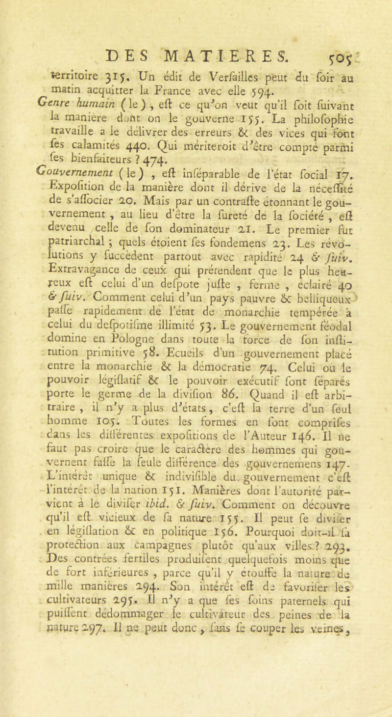 territoire 315. Un édit de Ver/àillcs peut du foir au matin acquitter la France avec elle 594. Genre humain ( le ) , eft ce qu^on veut qu’il Toit fuivant la maniéré d.jftt on le gouverne 155, La philofophie travaille a le délivrer des erreurs &amp;. des vices qui font lès calamités 44®* mériteroit d^être compté parmi fes bienfaiteurs ? 474. Gouvernement ( le ) , eft inféparable de l’état focial 17. Expofition de la manière dont il dérive de la nécelÈté de s’aflbeier 0,0. Mais par un contrafte étonnant le gou- vernement , au lieu d’étre la fureté de la fociéré , eft devenu celle de fon dominateur il. Le premier fut patriarchal ; quels étoient fes fondemens 0,3. Les révo- lutions y fuccèdent partout avec rapidité 2.4 6' fhiv. Extravagance de ceux qui prétendent que le plus liea- jreux eft celui d’un defpote jufte , ferme , éclairé 40 &amp; fuiv. Comment celui d’un pays pauvre &amp; belliqueux pallè rapidement de l’état de monarchie tempérée à celui du defpotilme illimité 53. Le gouvernement féodal domine en Pologne dans toute la force de fon infti- tution primitive 5^* Ecueils d’un gouvernement placé entre la monarchie &amp;c la démocratie 74. Celui ou le pouvoir légiflatif &amp;c le pouvoir exécutif font féparés porte le germe de la divifion 86. Quand il eft arbi- traire , il n’y a plus d’états, c’eft la terre d’un feul homme 105. Toutes les formes en font comprifes dans les diiférentes expofitions de l’Auteur 146. Il ne faut pas croire que le caraélere des hommes qui gou- vernent falfe la feule différence des gouvernemens 147. L’intérêt unique &amp;c indivifible du. gouvernement c’eft l’intérêt de la nation 151. Manières dont l’autorité par- vient à le divifer ibid. &amp; fuiv. Comment on découvre qu’il eft vicieux de fa nature 155. Il peut fe diviièr en légiÜation en politique 156. Pourquoi doit-tl là protection aux campagnes plutôt qu’aux villes.? a93. Des contrées fertiles produifent quelquefois moins que de fort intérieures , parce qu’il y étouffe la nature de mille manières 2,94' Son intérêt eft de favorilèr les cultivateurs aqj. Il n’y a que fes foins paternels qui puilfent dédommager le cultivateur des peines de la Rature 2.97. 11 ne peut donc , fans fe couper les vein^,