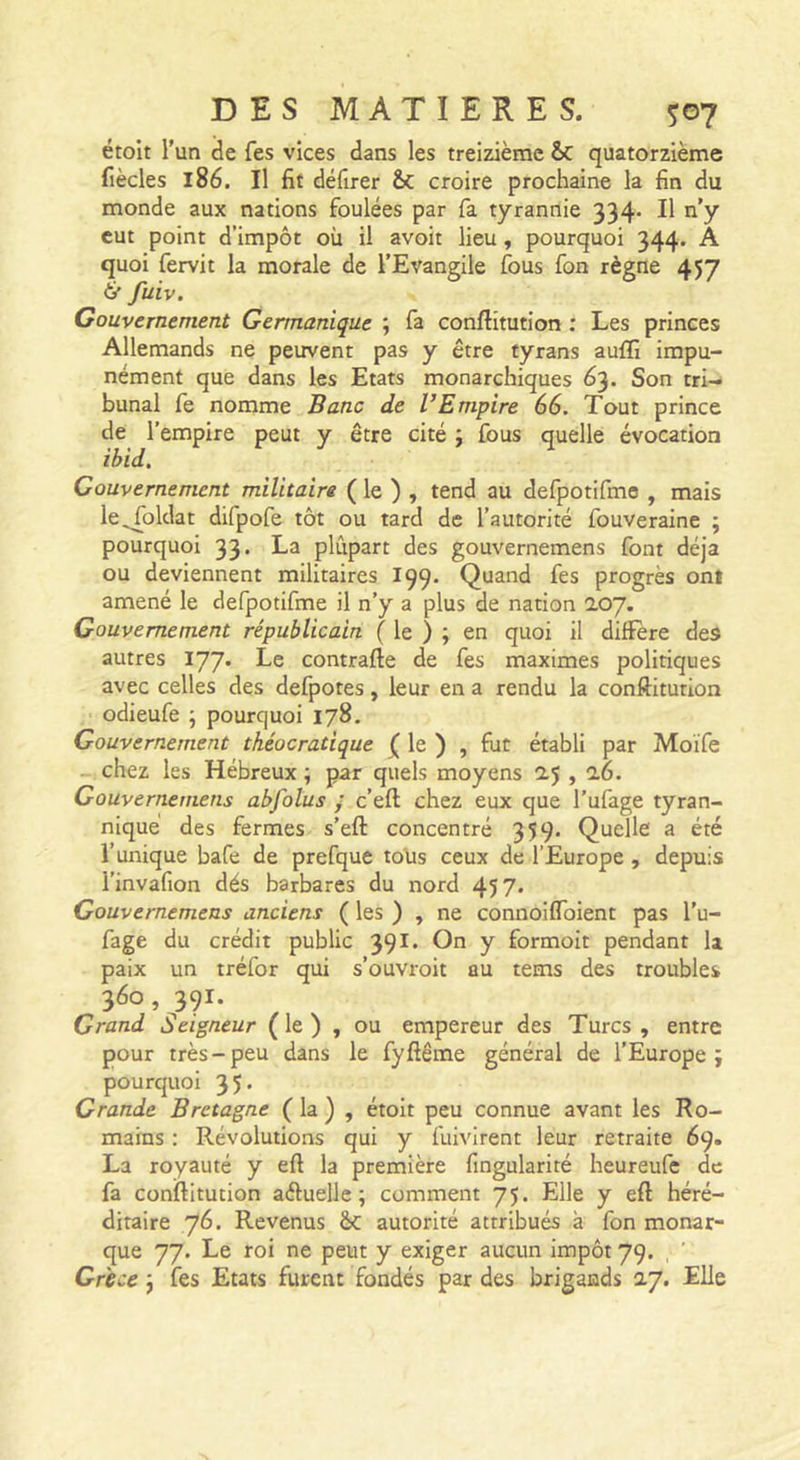 étoit l’un de fes vices dans les treizième &amp;C quatorzième fiècles 186. Il fit défirer êc croire prochaine la fin du monde aux nations foulées par fa tyrannie 334* Il n’y eut point d’impôt où il avoit lieu, pourquoi 344. A quoi fervit la morale de l’Evangile fous fon règne 457 tf fuiv. Gouvernement Germanique ; fa conftitution : Les princes Allemands ne peuvent pas y être tyrans auffi impu- nément que dans les Etats monarchiques 63. Son tri- bunal fe nomme Banc de VEmpire 66. Tout prince de l’empire peut y être cité ; fous quelle évocation ibid. Gouvernement militaire ( le ) , tend au defpotifme , mais le^oldat difpofe tôt ou tard de l’autorité fouveraine ; pourquoi 33. La plupart des gouvernemens font déjà ou deviennent militaires I99. Quand fes progrès ont amené le defpotifme il n’y a plus de nation 207. Gouvernement républicain ( 1^ ) &gt; quoi il différé des autres 177. Le contrafte de fes maximes politiques avec celles des defpotes, leur en a rendu la conftitution odieufe ; pourquoi 178. Gouvernement théocratique le ) , fut établi par Moïfe chez les Hébreux ; par quels moyens 25,26. Gouvernemens abjolus ; c’eft chez eux que l’ufage tyran- nique des fermes s’eft concentré 359. Quelle a été l’unique bafe de prefque tolis ceux de l’Europe, depuis l’invafion dés barbares du nord 457* Gouvernemens anciens ( les ) , ne connoifloient pas l’u- fage du crédit public 391. On y formoit pendant la paix un tréfor qui s’ouvroit au tems des troubles 360 , 391. Grand Seigneur ( le ) , ou empereur des Turcs , entre pour très-peu dans le fyfiême général de l’Europe; pourquoi 35* Grande Bretagne ( la ) , étoit peu connue avant les Ro- mains : Révolutions qui y fuivirent leur retraite 69. La royauté y eft la première fingularité heureufe de fa conftitution aéluellc ; comment 75. Elle y eft héré- ditaire 76. Revenus ôc autorité attribués à fon monar- que 77. Le roi ne peut y exiger aucun impôt 79. Grece ; fes Etats furent fondés par des brigands 27. Elle