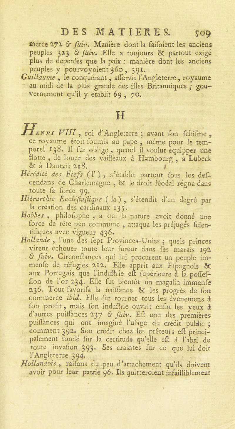 merce 172« &amp;■ fuiv. Manière dont la faifoient les anciens peuples 323 &amp; fuiv. Elle a toujours partout exigé plus de depenfes que la paix ; nranière dont les anciens peuples y pourvoyoient 360 , 391. Guillaume , le conquérant, aflervit l’Angleterre , royaume au midi de la plus grande des ifles Britanniques • gou- vernement qu’il y établit 69 , 70, H Henri VIII, roi d’Angleterre ; avant Ton fcbifme , ce royaume ctoit fournis au pape , même pour le tem- porel 138. Il fut obligé , quand il voulut equipper une flotte , de louer des vaifîêaux à Hambourg , à Lubeck Ô( à Dantzik 218. ! Hérédité des Fiefs ( 1’ ) , s^érablit partout fous les def- cendans de Charlemagne , le droit féodal régna dans toute fa force 99, Hiérarchie Ecclé/iajiique ( la ) , s’étendit d’un degré par la création des cardinaux 135. Hobbes , philofophe , à qui la nature avoit donné une force de tête peu commune , attaqua les préjugés feien- tifiques avec vigueur 436. Hollande , l’une des fept Provinces-Unies ; quels princes virent échouer toute leur fureur dans fes marais 192 &amp; fuiv. Circonftances qui lui procurent un peuple im- menfe de réfugiés 21a. Elle apprit aux Efpagnols ôc aux Portugais que l’induftrie eft fupérieure à la pofTef- flon de l’or 234. Elle fut bientôt un magafin immenle 236. Tout favorifa la naiffance êc les progrès de foa commerce ibid. Elle fut tourner tous les évènemens à fon profit, mais fon induftrie ouvrit enfin les yeux à d’autres puiflances 237 &amp; fuiv. Efl une des premières puiflànces qui ont imaginé l’ufage du crédit public ; comment 392. Son crédit chez les prêteurs efl princi- palement fondé fur la certitude qu’elle efl; à l’abri de toute invafion 393. Ses craintes fur ce que lui doit l’Angleterre 394. Hollandois, raifons du peu d^attachement qu’ils doivent avoir pour leur pavie 96. Iis quitteroient infailliblemea: