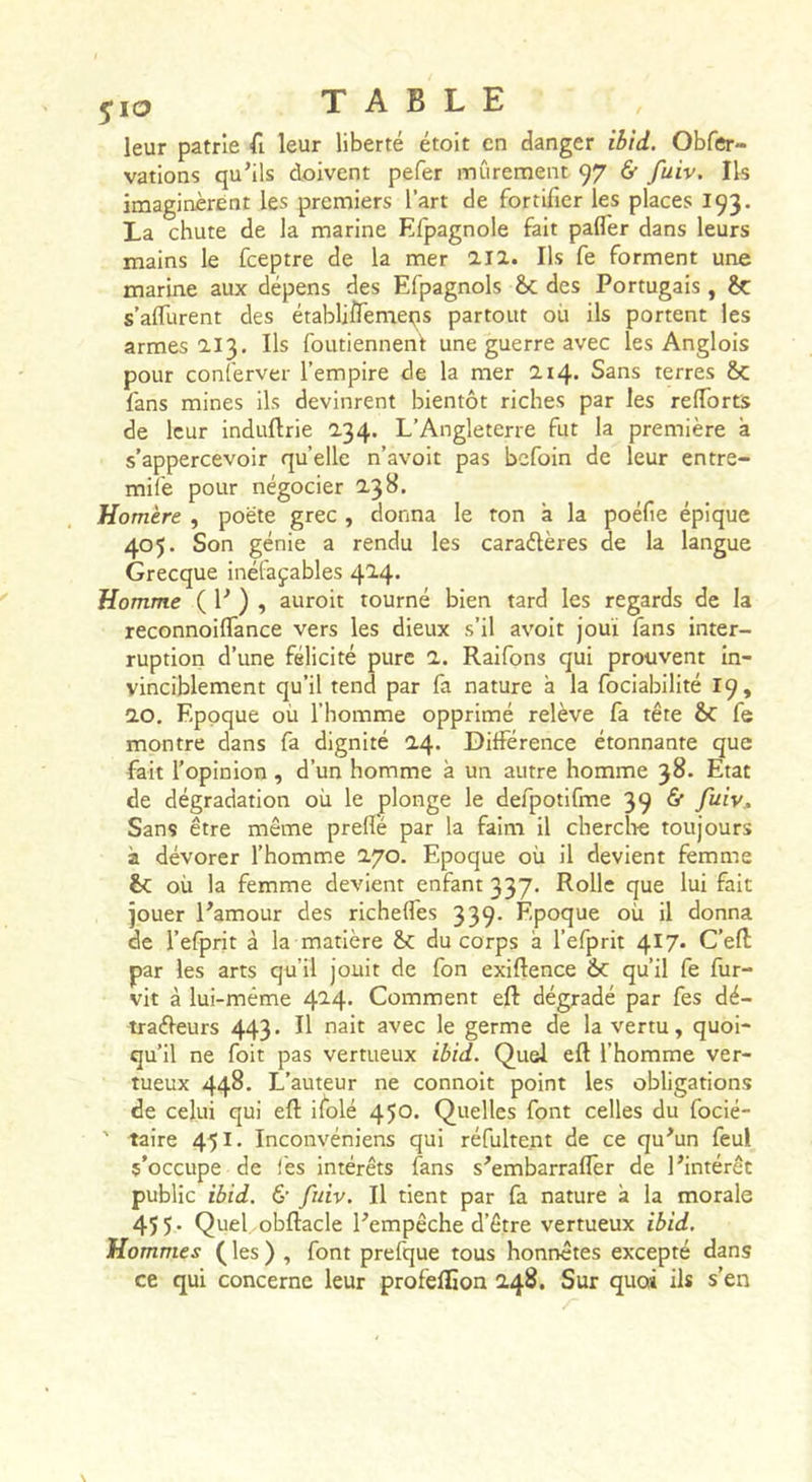 leur patrie fi leur liberté étoit en danger ibid. Obfer- valions qu’ils doivent pefer mûrement 97 &amp; fuiv. Ils imaginèrent les premiers l’art de fortifier les places 193. La chute de la marine Efpagnole fait pafler dans leurs mains le fceptre de la mer 2.11. Ils fe forment une marine aux dépens des Efpagnols ôc des Portugais, s’alfurent des établjflemeqs partout où ils portent les armes 113. Ils foutienneni une guerre avec les Anglois pour conferver l’empire de la mer 114. Sans terres Sc fans mines ils devinrent bientôt riches par les relTorts de leur induftrie 134. L’Angleterre fut la première à s’appercevoir quelle n’avoit pas bcfoin de leur entre- mife pour négocier 13 B. Homère , poète grec , donna le ron à la poéfie épique 405. Son génie a rendu les caraélères de la langue Grecque inétaçables 4'^4' Homme ( P ) » auroit tourné bien tard les regards de la reconnoilTance vers les dieux s’il avoir joui fans inter- ruption d’une félicité pure 1. Raifons qui prouvent in- vinciblement qu’il tend par fa nature à la fociabilité 19, 10. Epoque où l’homme opprimé relève fa tête &amp;C fe montre dans fa dignité 1/^. Différence étonnante que fait l’opinion , d’un homme à un autre homme 38. Etat de dégradation où le plonge le defpotifme 39 &amp; fuiv. Sans être même prellé par la faim il cherche toujours à dévorer l’homme 2.70. Epoque où il devient femme Sc où la femme devient enfant 337‘ Rolle que lui fait jouer l’amour des richefles 339- Epoque où il donna de l’efprit à la matière du corps à l’efprit ^17. C’efl par les arts qu’il jouit de fon exiftence 6c qu’il fe fur- vit à lui-même 4^4- Comment eft dégradé par fes dé- traéleurs 443. Il nait avec le germe de la vertu, quoi- qu’il ne foit pas vertueux ibid. Quel eft l’homme ver- tueux 448. L’auteur ne connoit point les obligations de celui qui eft ilolé 450. Quelles font celles du focié- ' taire 451. Inconvéniens qui réfultent de ce qu’un feul s’occupe de fes intérêts fans s’embarrafler de l’intérêt public ibid. &amp; fuiv. Il tient par fa nature à la morale 45 5 • Quel obftacle l’empêche d’être vertueux ibid. Hommes les ) , font prefque tous honnêtes excepté dans ce qui concerne leur profeflîon 2.48. Sur quoi ils s’en