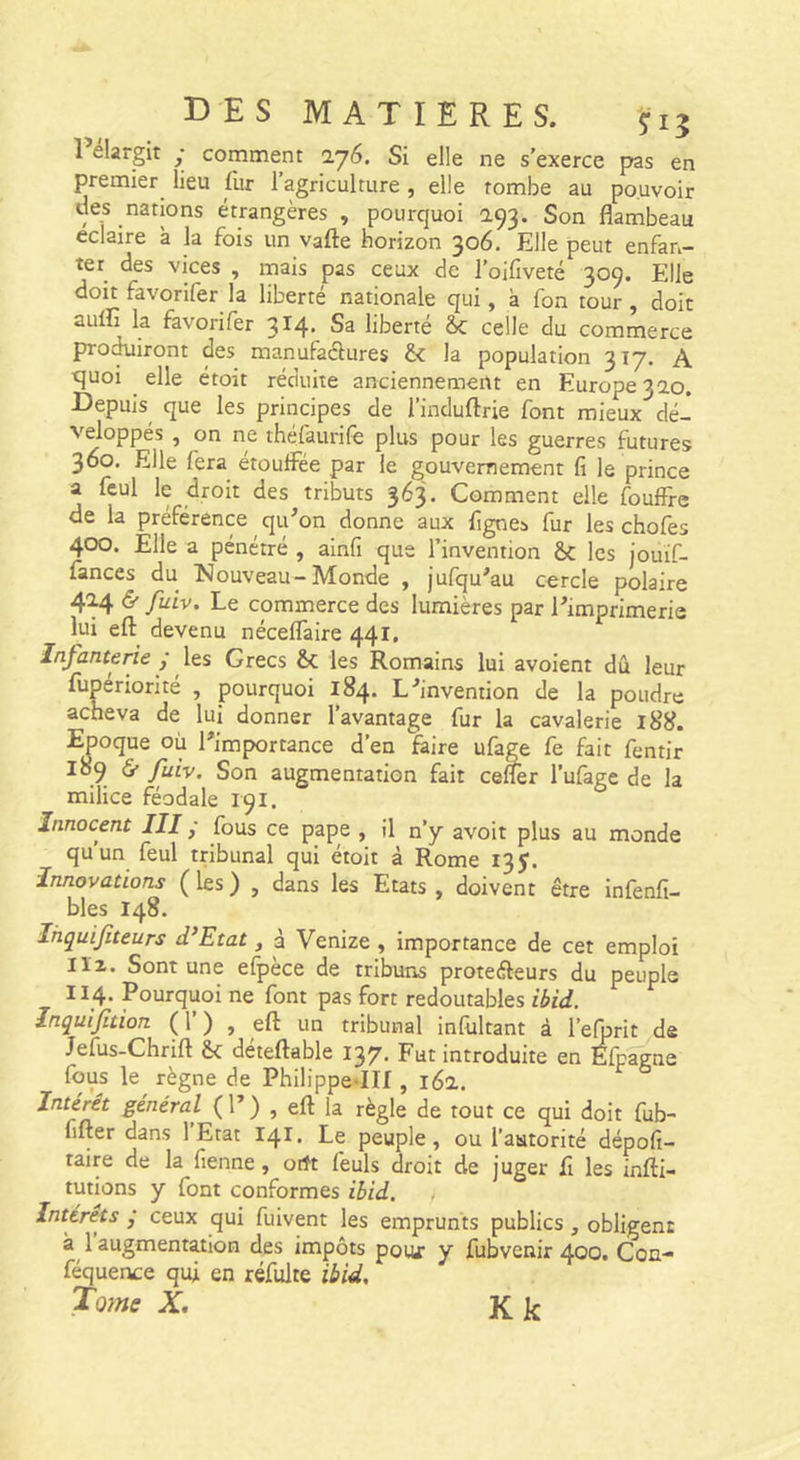 rélargit ; comment 276. Si elle ne s’exerce pas en premier lieu fur 1 agriculture, elle tombe au pouvoir des nations étrangères , pourquoi 293. Son flambeau éclairé à la fois un vafte horizon 306. Elle peut enfan- ter des vices , mais pas ceux de l’oifiveté 309. Elle doit favorifer la liberté nationale qui, à fon tour , doit auÆ la favorifer 314. Sa liberté ôc celle du commerce proc^iront des manufaélures &amp; la population 317. A tjuoi elle étoit réduite anciennement en Europe 320. Depuis que les principes de l’induftrie font mieux dé- veloppés , on ne théfaurife plus pour les guerres futures 360. Elle fera étouffée par le gouvernement fi le prince a feul le droit des tributs 363. Comment elle fouffre de la préférence qu’on donne aux Agnes fur les chofes 400. Elle a pénétré , ainfi que l’invention les jouif- fances du INouveau-Monde , jufqu’au cercle polaire 424 d’fuiv. Le commerce des lumières par l’imprimerie lui eft_ devenu néceffaire 441. Infanterie / les Grecs &amp;; les Romains lui avoient dû leur fupériorité , pourquoi 184. L’invention de la poudre acheva de lui donner l’avantage fur la cavalerie 188. Epoque où l’importance d’en faire ufage fe fait fentir 189 &amp; fuiv. Son augmentation fait ceffer Tufage de la milice féodale 191. 6 Innocent III - fous ce pape , il n’y avoir plus au monde quun feul tribunal qui étoit à Rome 13J. Innovations (les) , dans les Etats, doivent être infenfi- bles 148. Ihquifiteurs d’Etat, à Venize, importance de cet emploi lïi. Sont une elpèce de tribuns proteéleurs du peuple II4- Pourquoi ne font pas fort redoutables ibid. Inquifition ( 1’ ) , eft un tribunal infultant à l’elprit de Jefus-Chrift &amp;: déteftable 137. Fut introduite en ébagne fous le^ règne de PhiHppe*IIf , 162. Intérêt général ( 1’ ) , eft la règle de tout ce qui doit fub- fifter dans 1 Etat 141. Le peuple, ou l’autorité dépofi- taire de la fienne, orft feuls droit de juger A les infti- tutions y font conformes ibid. Intérêts ; ceux qui fuivent les emprunts publics, obligent 1 augmentation des impôts pour y fubvenir 400. Coq- féquence qui en réfulte ibid. Tome X. Kk