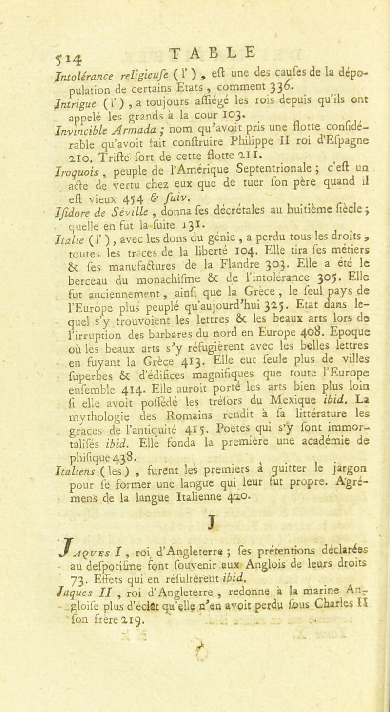 Intolérance reV.gieufe ( 1’ ) , eft une des caufes de la dépo- pulation de certains Etats ^ comment 33^* Intrigue (0,3 toujours affiégé les rois depuis qu’ils ont appelé les grands à la cour I03. Invincible Armada ; nom qu'avoit pris une flotte confide- rable qu’avoit fait conftruire Philippe II roi d’Efpagne aïo. Trifté fort de cette flotte ail. ^ Iroquois, peuple de l’Amérique Septentrionale ; c’eft un aéle de vertu chez eux que de tuer fon père quand il eft vieux 454 6- fuiv. - Ifidore de Séville , donna fes decretales au huitième liecle ; quelle en fut la-fuite -13^' Italie ( l’ ) , avec les dons du génie , a perdu tous les droits , toute, les traces de la liberté 104. Elle tira fes métiers Se fes manufaéfures de la Flandre 3®3* ^ berceau du monachifme Sc de 1 intolérance 3®5* Elle fut anciennement, ainfi que la Grèce , le feul pays de l’Europe plus peuplé qu’aujourd'hui 325. Etat dans le- quel s’y trouvoient les lettres &amp; les beaux arts lors do l’irruption des barbares du nord en Europe 4*^^ Epoque où les beaux arts s^y réfugièrent avec les belles lettres en fuyant la Grèce 413. Elle eut feule plus de villes fuperbes ôc d’édifices magnifiques que toute l’Europe enfemble 4^4’ Elle auroit porte les arts bien plus loin fl elle avoit polTédé les tréfors du Mexique ibid. La mythologie des Romains rendit à fa littérature les grâces de l’antiquité 415. Poëtes qui s’ÿ font immor- talifés ibid. Elle fonda la première une académie de phifique438. ^ _ . Italiens ( les ) , furent les premiers à quitter le }argon pour fe former une langue qui leur fut propre. Agrc- mens de la langue Italienne 420. J.AÇUES I, roi d’Angleterre ; fes prétentions déclarées - au defpotifine font fouvenir aux Anglois de leurs droits 73. Effets qui en réfultèrent ibid. Jaques II , roi d’Angleterre , redonne à la marine An- - -gloife plus d’éclat qu’elle n^en avoit perdu fous Charles lî 'fon frère 219. ...... .