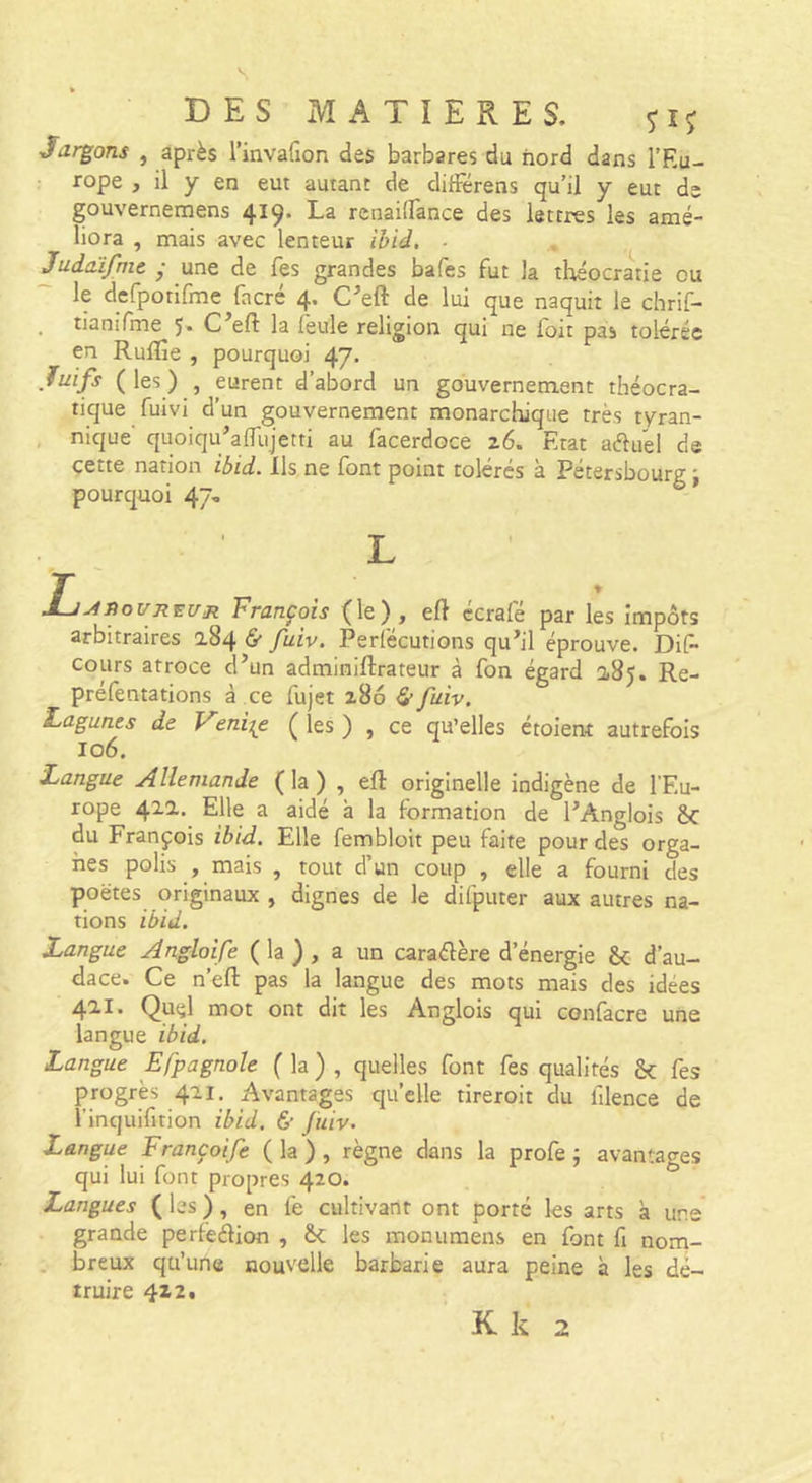 s DES MATIERES. Jdrgons , après rinvafion des barbares du nord dans l’Eu- • rope , il y en eut autant de difFérens qu’il y eut de gouvernemens 419. La rcnailTance des lettres les amé- liora , mais avec lenteur ibid, ■ Judtüfme • une de fes grandes bafes fut la tlaéocratie ou le defpotirme facré 4. C^eft de lui que naquit le chrif- . tianifme 5* C eft la leule religion qui ne foit pas tolérée en RuÆe , pourquoi 47. Juifs ( les ) , eurent d’abord un gouvernement théocra- tique fuivi d’un gouvernement monarchique très tyran- nique quoiqu’affujetti au facerdoce 26. Etat aiflud de cette nation ibid. Ils, ne font point tolérés à Pétersbourg j pourquoi 47, L T ±jAiioUREUR François (le), ell écrafé par les impôts arbitraires a84 &amp; fuiv. Perlécutions qu’il éprouve. DiF- cours atroce d’un adminiftrateur à fon égard 0,85. Re- préfentations à ce fujet 286 &amp; fuiv. Lagunes de eni^e ( les ) , ce qu’elles étoient autrefois 106. Langue Allemande ( la ) , eft originelle indigène de l’Eu- rope 41a. Elle a aidé à la formation de l’Anglois ôc du François ibid. Elle fembloit peu faite pour des orga- nes polis , mais , tout d’un coup , elle a fourni des poètes originaux , dignes de le difputer aux autres na- tions ibid. Langue Angloife ( la ) , a un caradère d’énergie &amp;; d’au- dace. Ce n’efl: pas la langue des mots mais des idées 421. Qud mot ont dit les Anglois qui confacre une langue ibid. Langue Efpagnole ( la ) , quelles font fes qualités Sc fes progrès 421. Avantages quelle tireroit du hlence de î’inquifition ibid. &amp; fuiv. Langue Françoife ( la ) , règne dans la profe ; avantages qui lui font propres 420. Langues ( les ), en fe cultivant ont porté les arts à une grande perfedion , les monumens en font fi noni- . breux qu’une nouvelle barbarie aura peine à les dé- truire 422. K k 2