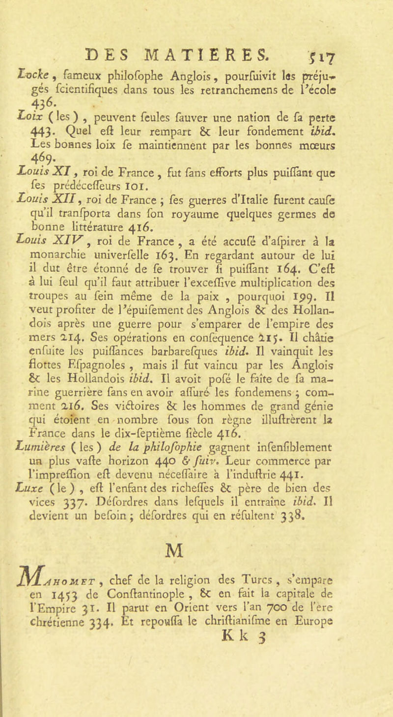 Locke, fameux philofophe Anglois, pourfuivit les préju-^ gés fcientifiques dans tous les retranchemcns de Técole 43^* Loix ( les ) , peuvent feules fauver une nation de fa perte 443- eft leur rempart &amp; leur fondement ü&gt;id. Les bonnes loix fe maintiennent par les bonnes mœurs 469. Louis XI, roi de France , fut fans efforts plus puiflànt que fes prédéccfïèurs loi. Louis XII, roi de France ; fès guerres d’Italie furent caufe qu’il tranfporta dans fon royaume quelques germes de bonne littérature 416. Louis XIV, roi de France , a été accufé d’afpirer à la monarchie univerfelle 163. En regardant autour de lui il dut être étonné de fè trouver fi puiflànt 164. C’eft à lui feul qu’il faut attribuer l’exceflîve multiplication des troupes au fein même de la paix , pourquoi ipq. Il veut profiter de 1’épuifement des Anglois ôc des Hollan- dois après une guerre pour s’emparer de l’empire des mers ai4. Ses opérations en confequence lij. Il châtie enfuite les puiflànces barbarelques ibid. Il vainquit les flottes Efpagnoles , mais il fut vaincu par les Anglois &amp; les Hollandois ibid. Il avoit pofé le faîte de fa ma- rine guerrière fans en avoir aflliré- les fondemens ; com- ment ai6. Ses viéloires &amp;: les hommes de grand génie qui étofent en nombre fous fon règne illuftrèrent la France dans le dix-feptième fiècle 416. Lumières ( les ) de la philofopkie gagnent infenfiblement un plus vafte horizon 440 &amp; fuiv. Leur commerce par l’impreffion efl: devenu néceflàire à l’induftrie 441* Luxe ( le ) , efl: l’enfant des richeflès &amp; père de bien des vices 337- Défordres dans lefquels il entraîne ibid. Il devient un befoin ; défordres qui en réfultent 338. M oMiET f chef de la religion des Turcs, s’empare en 1453 de Conftantinople , en fait la capitale de l’Empire 31. Il parut en Orient vers l’an 700 de l’ere chrétienne 334. Et repowfla le chriftianifme en Europe