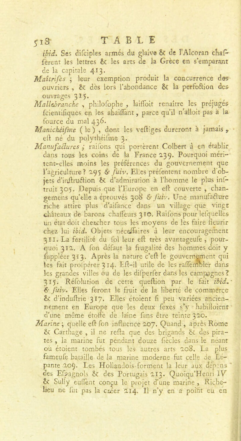ibid. Ses difciples armés du glaive &amp; de l’Alcoran cîiaP' fèrent les lettres bc les arts de la Grèce en s’emparant de la capitale 413. Maîtrifes ^ leur exemption produit la concurrence des ouvriers , dès lors l’abondance &amp; la perfection des ouvrages 315* Malltbrancke , philofophe , lailToit renaître les préjugés fcientifiques en les abaiflànt, parce qu’il n’alloit pas à la fource du mal 436. Manichéifme ( le ) , dont les veftigcs dureront à jamais , • eft né du polythéifrae 3. Manufaâures ÿ rail'ons qui portèrent Colbert à en établir dans tous les coins de la France 239. Pourquoi méri- tent-elles moins les préférences du gouvernement que l’agriculture? 2.95 &amp; fuiv. Elles préfentent nombre d’ob- jets d’ioflruélion bf. d’admiration à l’homme le plus inf&gt; truit305. Depuis que l’Europe en eft couverte , chan- gemens qu’elle a éprouvés 308 &amp; fuiv. Une manufacture riche attire plus d'aifance dans un village que vingt châteaux de barons chaftèurs 310. Raifons pour lefquelles un état doit chetcher tous les moyens de les faire fteurir chez lui ibid. Objets néceftàires à leur encouragement 3II. La fertilité du fol leur eft très avantageufe , pour- quoi 312. A fon défaut la frugalité des hommes doit y fttppléer 313. Après la nature c’eft le gouvernement qui les fait prolpérer 314. Eft-il utile de les raftemoler dans les grandes villes ou de les difperfer dans les campagnes ? 315. Réfolution de cette queftion par le fait ibid, - &amp; fuiv. Elles feront le fruit de la liberté de commerce &amp; d’induftrie 317. Elles étoient fi peu variées ancien- nement en Europe que les deux fexes s*y ■ habilloient d’une même étoffe de laine fans être teinte 320. 'Marine ; quelle eft fon influence 207. Quand , après Rome &amp; Carthage , il ne refta que des brigands bc des pira- tes , la marine fut pendant douze fiècies dans le néant où étoient tombés tous les autres arts 208. La plus fameufe bataille de la marine moderne fut celle de Lé- pante 209. Les Hollandois forment la leur aux dép?n3 ' des Efpagnols bc des Portugais 213. Quoiqu’Henri IV b&lt; Sully euflènt conçu le projet d’une marine , Riche- lieu ne fut pas la créer 214. Il n’y en a point eu en