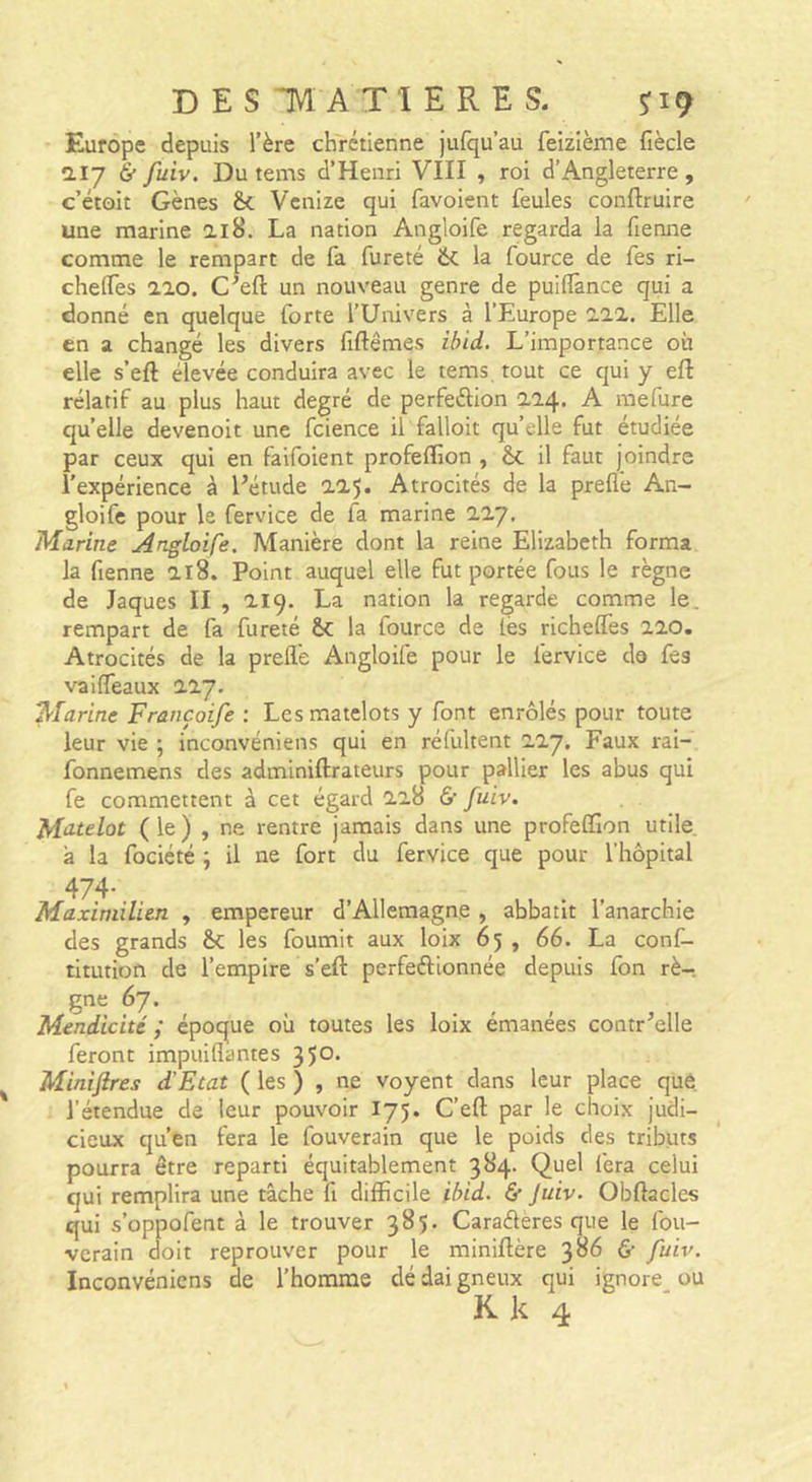 DES TM AT 1ERE s. Europe depuis l’ère chrétienne jufqu’au feizième fiècle 2.17 6 fuiv. Du tems d’Henri VIII , roi d’Angleterre, c’étoit Gènes &amp;. Vcnize qui favoient feules conftruire une marine ai8. La nation Angloife regarda la Tienne comme le rempart de fa fureté ik la fource de Tes ri- chelTes aïo. C'eft un nouveau genre de puiflânce qui a donné en quelque forte l’Univers à l’Europe ill. Elle en a changé les divers fiftêmes ibid. L’importance où elle s’eft élevée conduira avec le tems tout ce qui y eft rélatif au plus haut degré de perfeélion 224. A raefure qu’elle devenoit une fcience il falloit qu’elle fut étudiée par ceux qui en faifoient profeflîon , èc il faut joindre l'expérience à l’étude il’). Atrocités de la prefl'e An- gloifc pour le fervice de la marine 11J, Marine Angloife. Manière dont la reine Elizabeth forma la Tienne a 18. Point auquel elle fut portée fous le règne de Jaques II , aiq. La nation la regarde comme le. rempart de fa fureté &amp;: la fource de lès richelfes Z20. Atrocités de la prefl'e Angloife pour le fervice do fes vailTeaux 11J. Marine Françoife : Les matelots y font enrôlés pour toute leur vie ; inconvéniens qui en réfultent liy. Faux rai- fonnemens des adminiftrateurs pour pallier les abus qui fe commettent à cet égard Zi8 &amp; fuiv. Mu-telot ( le ) , ne rentre jamais dans une profeflîon utile, à la fociété ; il ne fort du fervice que pour l’hôpital 474- Maximilien , empereur d’Allemagne , abbatit l’anarchie des grands &amp;; les fournit aux loix 65 , 66. La conf- titution de l’empire s’eft perfeftionnée depuis Ton rè- gne 67. Mendicité ; époque où toutes les loix émanées contr’elle feront impuiflantes 350' Miniftres d'Etat ( les ) , ne voyent dans leur place que, l’étendue de leur pouvoir 175. C’eft par le choix judi- cieux qu’en fera le fouverain que le poids des tributs pourra être reparti équitablement 384. Quel fera celui qui remplira une tâche fi difficile ibid. &amp; Juiv. Obftacles qui s’oppofent à le trouver 385. Caraéleres que le fou- verain doit reprouver pour le miniftère &amp; fuiv. Inconvéniens de l’homme dé dai gneux qui ignore^ ou