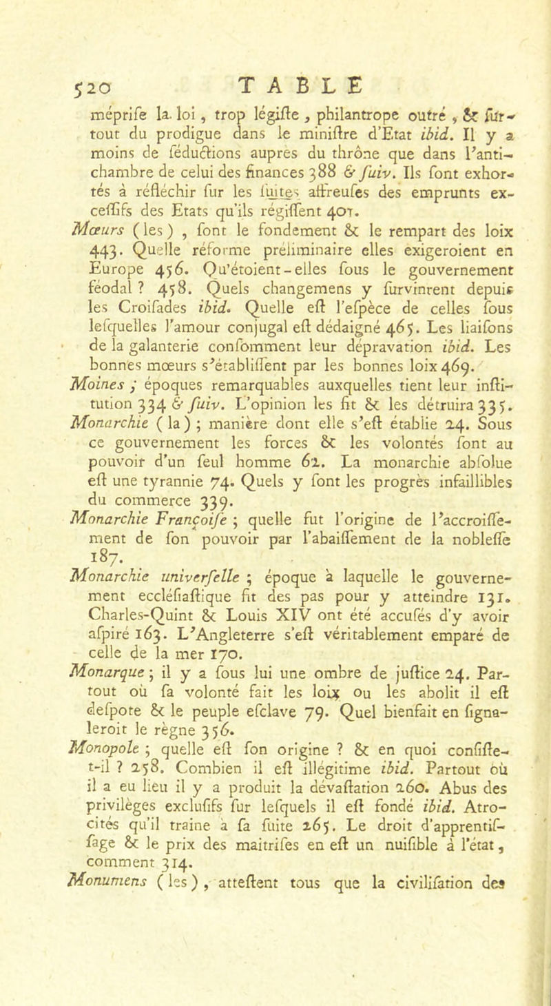 méprife la. loi, trop légifle , philantrope outré , &amp; rur-' tout du prodigue dans le miniftre d’Etat ibld. Il y a moins de féduélions auprès du thrône que dans Fanti- chambre de celui des finances 388 &amp; fuiv. Ils font exhor- tés à réfléchir fur les liutes aflreufes des emprunts ex- ceffifs des Etats qu’ils régiffent 407. Mœurs (les) , font le fondement le rempart des loix 443. Quelle réforme préliminaire elles exigeroient en Europe 456. Qu’étoient-elles fous le gouvernement féodal ? 458. Quels changemens y furvinrent depuis les Croifades ibid. Quelle eft l’efpèce de celles fous lefquelles l'amour conjugal eft dédaigné 465. Les liaifons de la galanterie confomment leur dépravation ibid. Les bonnes mœurs s^établiflent par les bonnes 101x469. Moines ; époques remarquables auxquelles tient leur inftl- tution 334 6’ fuiv. L’opinion les fit &amp;&lt;; les détruira 335, Monarchie ( la ) ; manière dont elle s’eft établie 24. Sous ce gouvernement les forces ôc les volontés font au pouvoir d’un feul homme 6i. La monarchie abfolue eft une tyrannie 74. Quels y font les progrès infaillibles du commerce 339. Monarchie Francoife ; quelle fut l'origine de l’accroilfe- ment de fon pouvoir par l’abaiflement de la nobleflè 187. Monarchie iiniverfelle ; époque a laquelle le gouverne- ment eccléfiaftique fit des pas pour y atteindre 131. Charles-Quint 6c Louis XIV ont été aceufés d’y avoir afpiré 163. L^Angleterre s’eft véritablement emparé de celle de la mer 170, Monarque ; il y a fous lui une ombre de juftice 24, Par- tout où fa volonté fait les loix Ou les abolit il eft defpote 6( le peuple efclave 79’ Quel bienfait en figna- leroit le règne 356. Monopole ^ quelle eft fon origine ? 6c en quoi confïfte- t-il ? 258. Combien il eft illégitime ibid. Partout où il a eu lieu il y a produit la dévaftation 260. Abus des privilèges exclufifs fur lefquels il eft fondé ibid. Atro- cités qu’il traine à fa fuite 265. Le droit d’apprentif- fage 6c le prix des maitrifes en eft un nuifible à l’état, comment 314. Monumens ( les ) , atteftent tous que la civilifàtion des