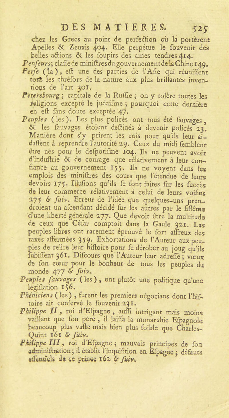 chez les Grecs au point de perfeftion où la portèrent Apelles Zeuxis 404' perpétue le fouvenir des belles aélions &amp;; les foupirs des âmes tendres 414. Penfeurs’^ clafl'ede miniftres du gouvernement de k Chine T49. Perfe ( la ), eft une des parties de l’Afie qui réuniffent torft les thréfors de la nature aux plus brillantes inven- tioi?s de l’art 301. Petersbourg ; capitale de la Rulïïe ; on y tolère toutes les religions excepté le judaïfme i pourquoi cette dernière en eft (ans doute exceptée 47. Peuples (les). Les plus policés ont tous été fauvages, 6c les fauvages étoient deftinés à devenir policés 23. Manière dont s’y prirent les rois pour qu’ils leur ai- daflent à reprendre l’autorité 29. Ceux du midi femblent être nés pour le defpotifHie 104, Ils ne peuvent avoir d’induftrie &amp;: de courage que rélativement à leur con- fiance au gouvernement 15 5. Ils ne voyent dans les emplois des miniftres des cours que l’étendue de leurs devoirs 175. Illufions qu’ils fe font faites fur les fuccès de leur commerce rélativement à celui de leurs voiJins 275 6* fuiv. Erreur de l’idée que quelques-uns pren- droient un afeendant décidé fur les autres par le fiftême d’une liberté générale 277. Que devoir être la multitude de ceux que Céfar comptoir dans la Gaule 321. Les peuples libres ont rarement éprouvé le fort affreux des taxes affermées 359. Exhortations de l’Auteur aux peu- ples de relire leur hiftoire pour fe dérober au joug qu’ils fubiffent36l. Difeours que l’Auteur leur adreffe ; vœux de fon cœur pour le bonheur de tous les peuples du monde 477 ^ fuiv. Peuples fauvages ( les ) , ont plutôt une politique qu’une légiflation lf6. Phéniciens ( les ) , furent les premiers négocians dont l'hif- toire ait confervé le fouvenir 231. Philippe II, roi d’Efpagne , auffî intrigant mais moins vaillant que fon père , il laiffa la monarohie Efpagnole beaucoup plus vafte mais bien plus foiblc que Charles- Quint 161 &amp; fuiv. Philippe III, roi d’Efpagne ; mauvais principes de fon adminiftration; il établit T’inquifition en Elpagne j défauts eftènuels de ce prince 162 6* fuiv^