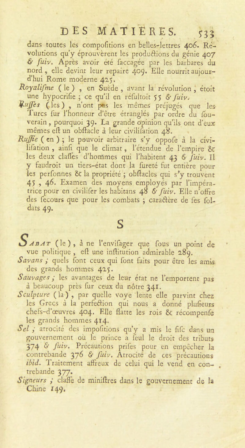dans toutes les compofitions en belles-lettres 406. Ré- volutions qu’y éprouvèrent les produélions du génie 407 &amp; fuiv. Après avoir été faccagée par les barbares du nord , elle devint leur repaire 409* nourrit aujour- d’hui Rome moderne 4.0.^. Royalifme ( le ) , en Suède , avant la révolution j étoit une hypocrifie ; ce qu’il en réfultoit 55 5' J'uiv^ Riijfes (.les) , n’ont pes les mêmes préjugés que les Turcs fur l’honneur d’être étranglés par ordre du /bu- verain, pourquoi 39. La grande opinion qu'ils ont d’eux mêmes ert: un obftacle à leur civilifation 48. RuJJie ( en ) ; le pouvoir arbitraire s’y oppofe à la civi- lifation , ainfi que le climat, l’étendue de l’empire Sc les deux claflès d’hommes qui l’habitent 43 6- fuiv. Il y faudroit un tiers-état dont la fureté fut entière pour les perfonnes &amp;c la propriété ; obftacles qui s’y trouvent 45 , 46. Examen des moyens employés par l’impéra- trice pour en civilifer les habitans 48 &amp; fuiv. Elle n’offre des fecours que pour les combats ; caraélère de fes fol- dats 49. S S.^bat (le), à ne l’envlfager que fous un point de vue politique , eft une inftitution admirable 2.89. Savans y quels font ceux qui font faits pour être les amis des grands hommes 425. Sauvages ; les avantages de leur état ne l’emportent pas à beaucoup près fur ceux du nôtre 341. Sculpture (la) , par quelle voye lente elle parvint chez les Grecs à la perfeélion qui nous a donné pkifieurs chefs-d’œuvres 404. Elle flatte les rois &amp; récompenfe les grands hommes 414. Sel y atrocité des impofitions qu’y a mis le fife dans un gouvernement où le prince a feul le droit des tributs 374 f^^v. Précautions prifes pour en empêcher la contrebande 376 &amp; fuiv. Atrocité de ces précautions ibid. Traitement affreux de celui qui le vend en con- trebande 377. Signeurs y claffe de miniftres dans le gouvernement de la Chine 149.