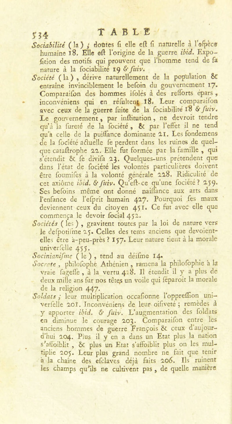 5-^4 TABLE Sociabilité ( la ) ; doûtes fi elle eft fi naturelle à l'olpèca humaine i8. Elle eft l’origine de la guerre ibid. Expo- foion des motifs qui prouvent que l’homme tend de fa nature à la fociabilité 19 &amp; fuiv. Société ( la ) , dérive naturellement de la population &amp; entraîne invinciblement le befoin du gouvernement 17. Comparaifon des hommes ifolés à des reflbrts épars , inconvéniens qui en réfultent; î8&lt; Leur comparaifon avec ceux de la guerre fuite de la fociabilité 18 &amp; fuiv. Le gouvernement « par inftitution, ne devroit tendre qu’à la fureté de la fociété , par l’effet il ne tend qu’à celle de la puiffance dominante 11. Les fondemens de la fociété aéluelle fe perdent dans les ruines de quel- que cataftrophe 11. Elle fut formée par la famille , qui s’étendit fe divifa 1}. Quelques-uns prétendent que dans l’état de fociété les volontés particulières doivent être foumifes à la volonté générale 11S. Ridiculité de cet axiome ibid. &amp;Juiv. Qu’eft-ce qii’une fociété? 2.59* Scs befoins même ont donné naiüance aux arts dans l’enfance de l’efprit humain 4^7' Pourquoi fes maux deviennent ceux du citoyen 451. Ce fut avec elle c^ue commença le devoir focial452. Sociétés ( les ) , gravitent toutes par la loi de nature vers le defpotiime 25. Celles des tems anciens que devoient- elles être à-peu-près? 157. Leur nature tient à la morale univerfelle 455. Socinianifme ( le ) , tend au déifme 14* Socrate , philofophe Athénien , ramena la philofophie ’a la vraie fageffe , à la vertu 418. Il étendit il y a plus de deux mille ans fur nos tête;s un voile qui féparoit la morale de la religion 447* Soldats ÿ leur multiplication occafionne l’oppreflion uni- verfelle aoî, Inconvéniens de leur oiftveté ; remèdes à y apporter ibid. &amp;' fuiv. L’augmentation des foldats en diminue le courage 203. Comparaifon entre les anciens hommes de guerre François ceux d’aujour- d’hui 204. Plus il y en a dans un Etat plus la nation s'afîoiblit , &amp;c plus un Etat s’affoiblit plus on les mul- tiplie 205. Leur plus grand nombre ne fait que tenir à la chaîne des efclaves déjà faits 106. Ils ruinent les champs qu^ils ne cultivent pas , de quelle manière