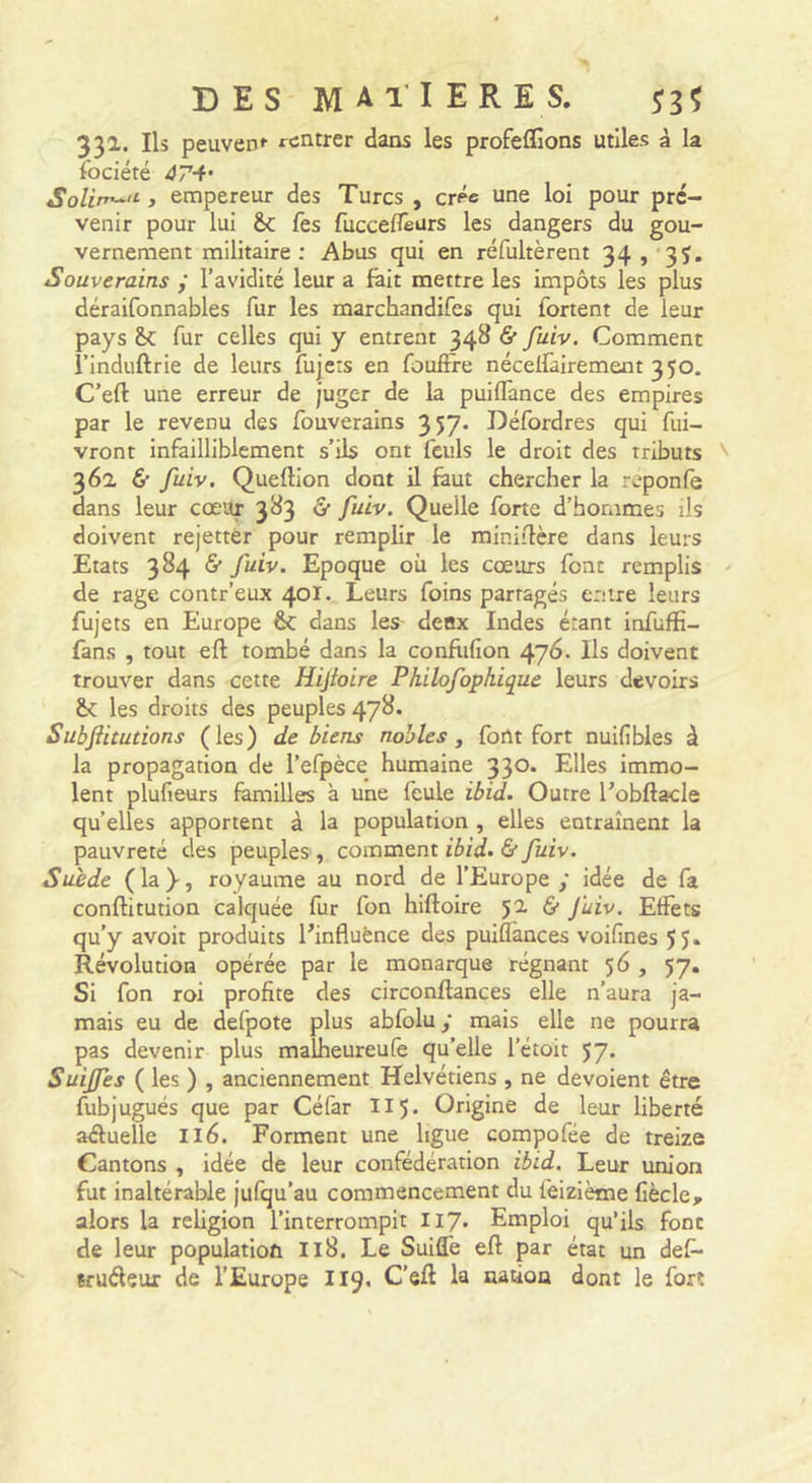 331. Ils peuven*- rentrer dans les profeflions utiles à la îbciété 47-f' Solirr^'^ 3 empereur des Turcs , crée une loi pour pré- venir pour lui ôc fes fucceflèurs les dangers du gou- vernement militaire : Abus qui en réfultèrent 34, 3J. Souverains ; l’avidité leur a lait mettre les impôts les plus déraifonnables fur les marchandifes qui fortent de leur pays fur celles qui y entrent 348 &amp; fuiv. Comment i’induftrie de leurs fujers en fouftie nécelfairement 350. C’eft une erreur de juger de la puiflànce des empires par le revenu des fouverains 357. Défordres qui fui- vront infailliblement s’ils ont feuls le droit des tributs ' 362, &amp; fuiv. Queftion dont il faut chercher la r^-ponfe dans leur cœur 383 &amp; fuiv. Quelle forte d’hommes ils doivent rejettèr pour remplir le miniilère dans leurs Etats 384 &amp; fuiv. Epoque où les cœurs font remplis ^ de rage contr’eux 40I. Leurs foins partagés entre leurs fujets en Europe 6c dans les deux Indes étant infufiî- lâns , tout eft tombé dans la confiifion 476. Ils doivent trouver dans cette Hijhire Philofophique leurs devoirs &amp; les droits des peuples 47^* Subftitutions (les) de biens nobles ^ font fort nuifibles à la propagation de l’efpèce humaine 33®* Elles immo- lent plufieurs familles à une feule ibid. Outre l’obftacle quelles apportent à la population , elles entraînent la pauvreté des peuples , comment ibid. &amp; fuiv. Suide (la)-, royaume au nord de l’Europe y idée de fa conftitution calquée fur fon hiftoire &amp; juiv. Effets qu’y avoir produits l’influènce des puiflànces voifines 5 J. Révolution opérée par le monarque régnant 56 , 57, Si fon roi profite des circonftances elle n’aura ja- mais eu de defpote plus abfolu y mais elle ne pourra pas devenir plus malheureufe qu’elle l’étoit 57. Suijfes ( les ) , anciennement Helvétiens , ne dévoient être fubjugués que par Céfar 115. Origine de leur liberté aéluelle 116. Forment une ligue compofée de treize Gantons , idée de leur confédération ibid. Leur union fut inaltérable jufqu’au commencement du feizième fiècle, alors la reUgion l’interrompit II7* Emploi qu’ils font de leur population I18. Le Suiffe eft par état un def- eruéleur de l’Europe II9. C’eft la nation dont le fort