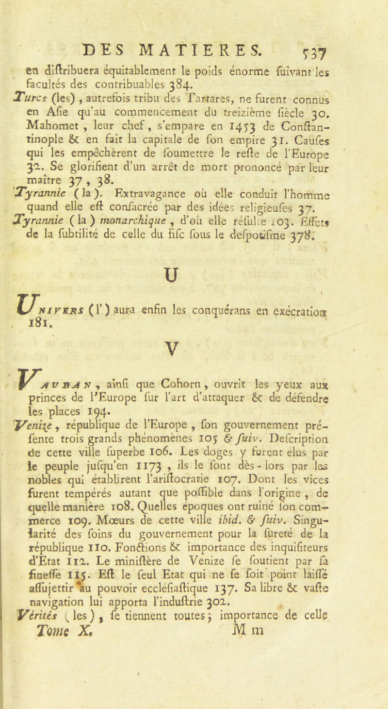 en dlftribuera équitablement le poids énorme fuivant les facultés des contribuables 384. Turcs (les) , autrefois tribu des Tar-tares, ne furent connus en Afie qu’au commencement du treizième fiècle 30. Mahomet, leur chef, s’empare en 1453 de Conftan- tinople &amp; en fait la capitale de fon empire 31. Caufes qui les empêchèrent de foumettre le refte de l'Europe 3'2.. Se glorifient d’un arrêt de mort prononcé par leur maître 37 , 38. 'Tyrannie ( la ). Extravagance où elle conduit l’homme quand elle eft confacrée par des idées religieufes 37. rannie (la) monarchique , d’où elle réfulre 103. Effets de la fubtilité de celle du fife fous le defpotirrae 378. U U. Nirsjts (T) aura enfin les conquérans en exécration 181. ainfi que Cohorn, ouvrit les yeux aux princes de l’Europe fur l’art d’attaquer Ôc de défendre les places 194. Venise, république de l’Europe , fon gouvernement pré- fente trois grands phénomènes 105 &amp; fuiv, DeCcription de cette ville fuperbe 106. Les doges y furent élus par le peuple jufqu’en 1173 » ils le font dès - lors par les nobles qui établirent l’ariftocratie 107. Dont les vices furent tempérés autant que pofïible dans l’origine , de quelle manière 108. Quelles époques ont ruiné fon com- merce 109. Moeurs de cette ville ibid. &amp; fuiv. Singu- larité des foins du gouvernement pour la fureté de la république llo. Fondions importance des inquifiteurs d’Etat 111. Le miniflère de Venize fe foutient par la fineffe II5. Eft le feul Etat qui ne fe foit'point laiflé aflùjettir *au pouvoir eccléfiaftique 137. Sa libre Ôc vafte navigation lui apporta l’induftrie 302.. Vérités les ), fe tiennent toutes j importance de celle Tome X, M m