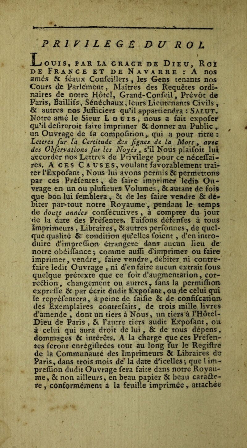 PRIVILEGE DU ROI. Louis, par la grâce de Dieu, Roi DE France et de Navarre : A nos amés & féaux Confeillers , les Gens tenants nos Cours de Parlement, Maîtres des Requêtes ordi- naires de notre Hôtel, Grand-Confeil, Prévôt de Paris, Baillifs, Sénéchaux, leurs Lieutenants Civils , & autres nos Jufticiers qu’il appartiendra ; Salut» Notre amé le Sieur L ouïs, nous a fait expofer qu’il defireroit faire imprimer & donner au Public y un Ouvrage de la compolition, qui a pour titre : Lettres fur la Certitude âcs figues de la Mort ^ avec des Ohfervations fur les Noyés, s’il Nous plaifoit lui accorder nos Lettres de Privilège pour ce nécelTai- res. A CES C auses, voulant favorablement trai- ter l’Expofant, Nous lui avons permis & permettons par ces Préfentes , de faire imprimer ledift Ou- vrage en un ou plufieurs^ Volumes, & autant de foift que bon lui femblera ^ îk de les faire vendre & dé- biter par-tout notre Royaumev pendant le temps de dow^e années confécutives , à compter du jour de la date des PrèfenteSé Faifons défenfes à tous Imprimeurs, Libraires ^ & autres perfonnes, de quel- que qualité & condition qu’elles foient, d’en intro- duire d’imprefîion étrangère dans aucun lieu de notre obéiffance *, comme aulîi d’in^rimer ou faire imprimer, vendre ^ faire vendre, débiter ni contre- faire ledit Ouvrage y ni d’en faire aucun extrait fous quelque prétexte que ce foit d’augmentation, cor- reélion, changement ou autres,, fans la permiffion exprelTe & par écrit dudit Expofant, ou de celui qui le repréfentera, à peine de faifie & de confifeatioa des Exemplaires contrefaits, de trois mille livres d’amende , dont un tiers à Nous, un tiers à l’Hôtel- Dieu de Paris , fit l’autre tiers audit Expofant, ou à celui qui aura droit de lui, & de tous dépens, dommages & intérêts. A la charge que ces Préfen- tes feront enrégiftrées tout au long fur le Regiftre de la Communauté des Imprimeurs & Libraires de Paris, dans trois mois de’ la date d’icelles*, que 1 im- prefiion dudit Ouvrage fera faite dans notre Royau- me, & non ailleurs, en beau papier & beau caraéle- , conformément à la feuille imprimée, attachée