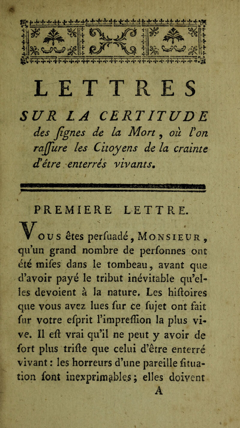 #1 4^ ■i -y il 4* 4* 4^'f 4'■4*-^ 44* 'i' 4* 4' 4^4' -i* 4* •è’ ^ '4*4' 4*^4' 4' 4* ■4‘'^«^ LETTRES SUR LA CERTITUDE des Jîgnes de La Mort, ou Pon rajfure les Citoyens de la crainte (Hêtre enterrés vivants. PREMIERE LETTRE. U s êtes perfuadé,Monsieur, iju’un grand nombre de perfonnes ont été mifes dans le tombeau, avant que d’avoir payé le tribut inévitable qu’el- les dévoient à la nature. Les hiftoires que vous avez lues fur Ce fujet ont fait fur votre efprit l’imprefllon la plus vi- ve. Il eft vrai qu’il ne peut y avoir de fort plus trille que celui d’être enterré vivant : les horreurs d’une pareille fitua- tion font inexprimsble.s ; elles doivent A