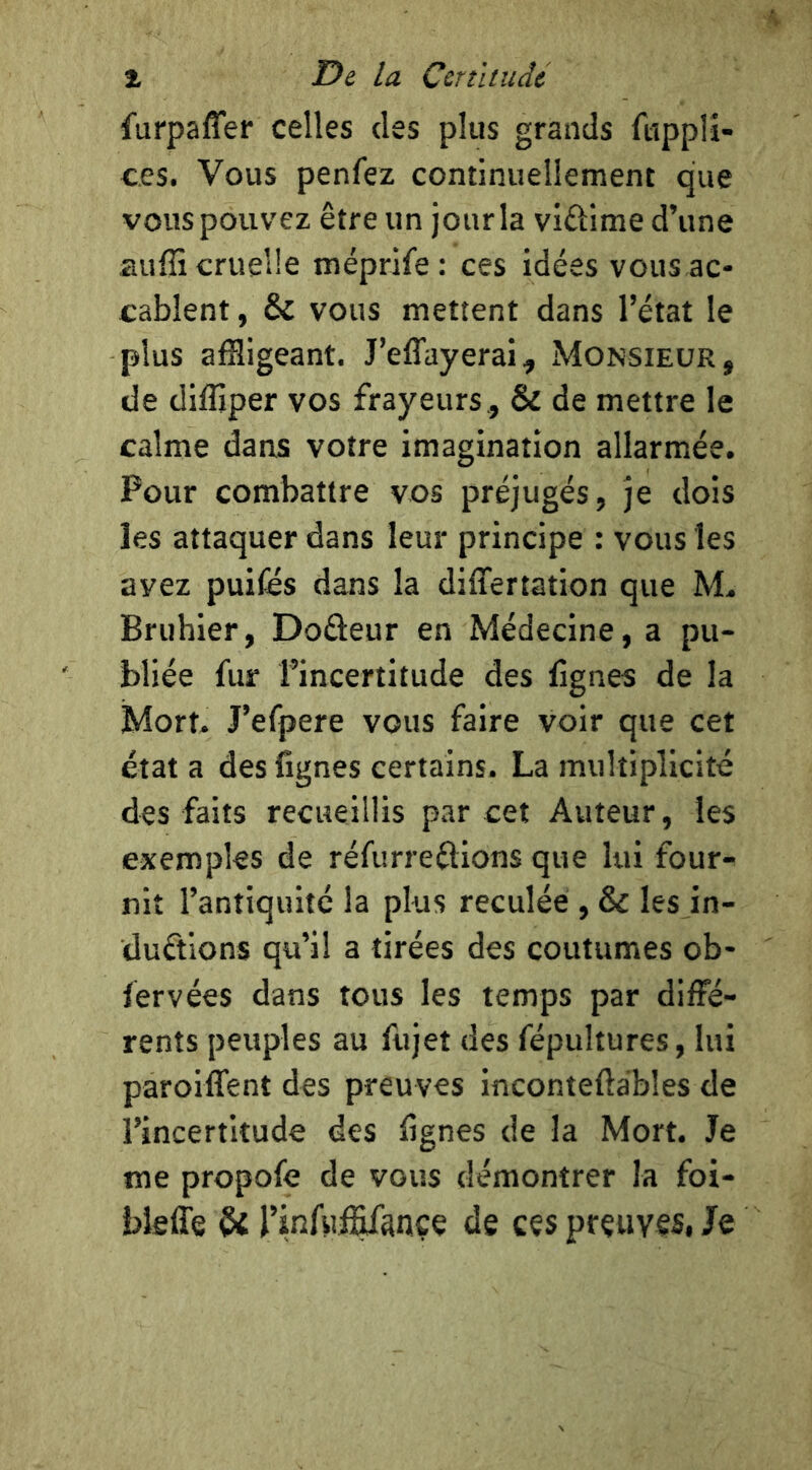 î De la Certlludc furpaffer celles des plus grands fiipplî- ces. Vous penfez continuellement que vous pouvez être un jour la viûime d’une auffi cruelle méprife: ces idées vous ac- cablent , & vous mettent dans l’état le plus affligeant. J’effayerai, Monsieur, de diffîper vos frayeurs, & de mettre le calme dans votre imagination allarmée. Pour combattre vos préjugés, je dois les attaquer dans leur principe : vous les avez puifés dans la differtation que Bruhier, Doûeur en Médecine, a pu- bliée fur l’incertitude des fignes de la Mort. J’efpere vous faire voir que cet état a des fignes certains. La multiplicité des faits recueillis par cet Auteur, les exemples de réfurreétions que lui four^ nit l’antiquité la plus reculée , & les in- ductions qu’il a tirées des coutumes ob- fervées dans tous les temps par diffé- rents peuples au fujet des fépultures, lui paroiffent des preuves inconteftables de l’incertitude des fignes de la Mort. Je me propofe de vous démontrer la foi- bleffe Û rinfii^ançe de ces preuves, /e