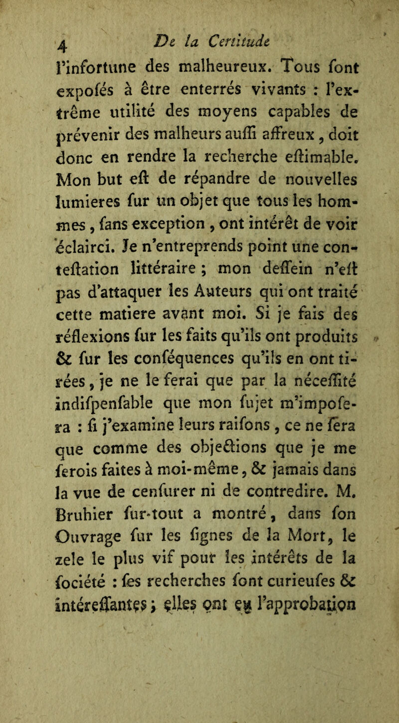 rinfortune des malheureux. Tous font expofés à être enterrés vivants : l’ex- trême utilité des moyens capables de prévenir des malheurs aufli affreux, doit donc en rendre la recherche eftimable. Mon but eft de répandre de nouvelles lumières fur ün objet que tous les hom- mes , fans exception , ont intérêt de voir éclairci. Je n’entreprends point une con- teftation littéraire ; mon deffein n’eft pas d’attaquer les Auteurs qui ont traité cette matière avant moi. Si je fais des réflexions fur les faits qu’ils ont produits & fur les conféquences qu’ils en ont ti- rées, je ne le ferai que par la néceflîté indifpenfable que mon fujet ra’impofe- ra : fi j’examine leurs raifons, ce ne fera que comme des objeftions que je me ferois faites à moi-même, & jamais dans la vue de cenfurer ni de contredire. M. Bruhier fur-tout a montré, dans fon Ouvrage fur les fignes de la Mort, le zele le plus vif pour les intérêts de la fociété : lès recherches font curieufes & intéreffanîÇ5 i çUes ont et* l’approbaiion