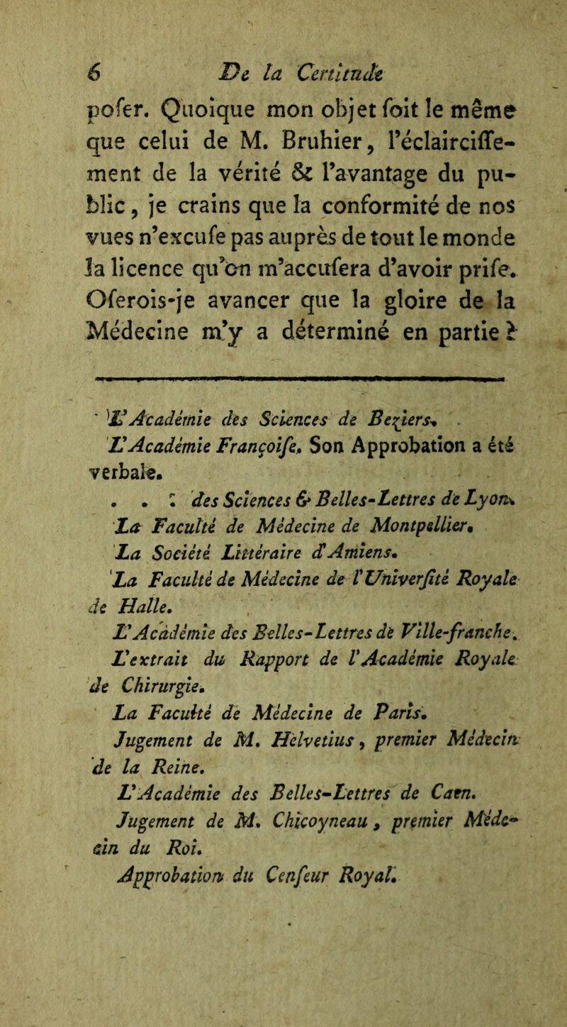 pofer. Quoique mon objet foit îe même que celui de M. Bruhier, réclairciffe- ment de la vérité & Tavantage du pu- blic , je crains que la conformité de nos vues n’excufe pas auprès de tout le monde la licence qu^Oti m’accirfera d’avoir prife. Oferois*je avancer que la gloire de la Médecine m’y a déterminé en partie î ' '^11 Académie des Sciences de Be^ers^ U Académie Françoife^ Son Approbation a été verbale. • • • des Sciences & Belles^Lettres de Lyon^ TLor Faculté de Médecine de Montpellier* La Société Littéraire dAmiens* La Faculté de Médecine de ÏUniverfité Royale de Halle* H Académie des Belle s^Lettres de Ville^franche, Lextrait du Rapport de VAcadémie Royale, de Chirurgie* La Faculté de Médecine de Paris* Jugement de M* Helvétius ^ premier Médecm de la Reine, VAcadémie des Belles-Lettres de Catn, Jugement de M, Chicoyneau , premier Médc^^ cm du Roi, Approbationf du Cenfeur Royal.