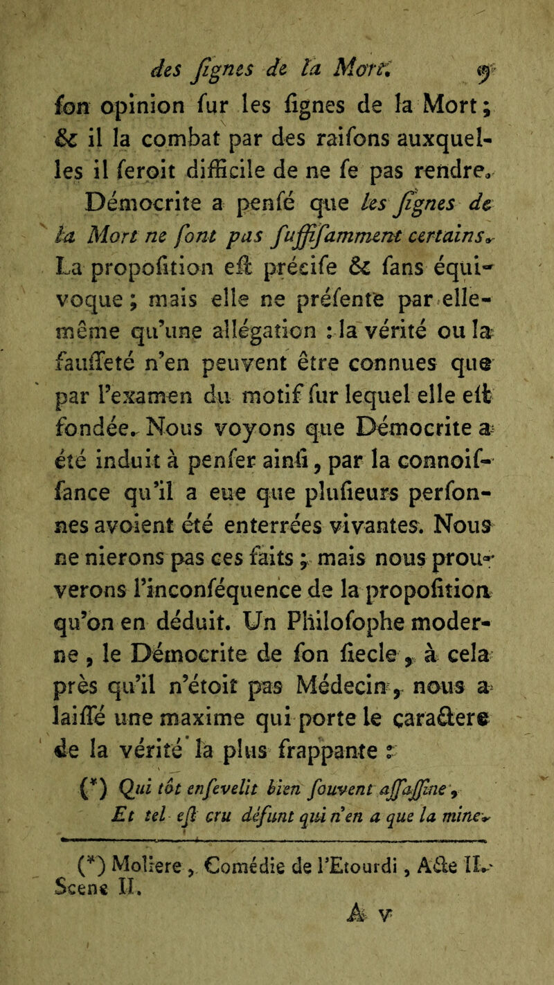 fon opinion fur les fignes de la Mort; & il la combat par des raifons auxquel- les il ferpit difficile de ne fe pas rendre, Démocrite a penfé que les Jignes de la Mort ne font pas fu^famment certains La propofition eâ préeife & fans équi- voque ; mais elle ne préfente par elle- même qu’une allégation : la vérité ou la fauffieté n’en peuvent être connues que par l’examen du motif fur lequel elle elt fondée. Nous voyons que Démocrite été induit à penfer ainü, par la connoif- fance qu’il a eue que pîufieurs perfon- nes avoient été enterrées vivantes. Nous ne nierons pas ces faits ; mais nous prou- verons i’inconféquence de la propolitioa qu’on en déduit. Un Pliilofophe moder- ne , le Démocrite de fon fiecle , à cela près qu’il n’étoit pas Médecin ^ nous a lailTé une maxime qui porte le caradere de la vérité la plus frappante t (*) Qjii tôt erifevelît bien, fouvent ajfa.£lne’f Et tel ejl cru défunt qui n’en a que lu mine^ (f ) MoliereComédie de l’Etourdi, AÛe IL- Scene II.