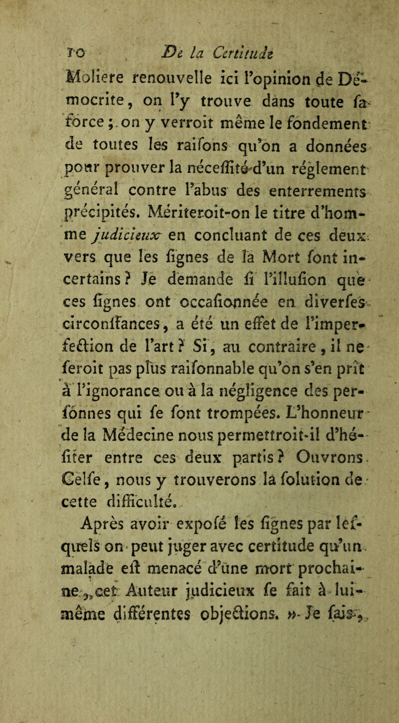 T'O Di la Ccnltiidt Moliere renouvelle ici l’opinion de Dé- mocrite, on l’y trouve dans toute fa- force on y verroit même le fondement de toutes les raifons qu’on a données pour prouver la néceflitô'd’un réglement général contre l’abus des enterrements précipités. Mériteroit-on le titre d’hom- me judicieux en concluant de ces deux- vers que les lignes de la Mort font in- certains ? Je demande li l’illulion que ces lignes ont occaliopnée en diverfes circonlfances, a été un effet de l’imper» feftion de l’art ? Si, au contraire, il né feroit pas plus raifonnable qu’on s’en prît à l’ignorance ou à la négligence des per- fônnes qui fe font trompées. L’honneur de la Médecine nous permettroit-il d’hé- liter entre ces deux partis ? Ouvrons Gèlfe, nous y trouverons làfolùtion de cette dilFîcuIté. Après avoir expofé les lignes par lef- qireîà on• peut juger avec certitude qu’un, malade elV menacé d’une mort prochai- ne.,,cet Auteur judicieux fe fait à lui- mêine différentes objeâions. »- Je fais-',