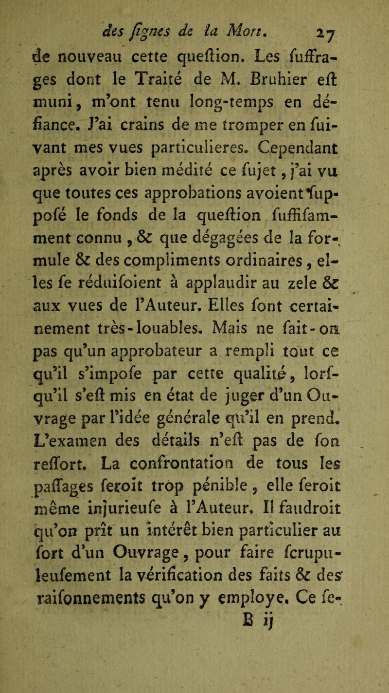 de nouveau cette queftion. Les fuiîra- ges dont le Traité de M. Bruhier eft inuni, m’ont tenu long-temps en dé- fiance. J’ai crains de me tromper en fui- vant mes vues particulières. Cependant après avoir bien médité ce fujet, j’ai vu que toutes ces approbations avoientfup- pofé le fonds de la queftion fuftifam- ment connu , & que dégagées de la for- mule & des compliments ordinaires, el- les fe réduifoient à applaudir au zele & aux vues de l’Auteur. Elles font certai- nement très-louables. Mais ne fait-oa pas qu’un approbateur a rempli tout ce qu’il s’impofe par cette qualité, lorf- qu’il s’eftmis en état de juger d’un Ou- vrage par l’idée générale qu’il en prend. L’examen des détails n’eft pas de fon reffort. La confrontation de tous les paffages feroit trop pénible, elle feroit même injurieufe à l’Auteur. Il faudroit qu’on prît un intérêt bien particulier au fort d’un Ouvrage, pour faire fcrupu- îeufement la vérification des faits & des raifonnements qu’on y employé. Ce fe-, B îj