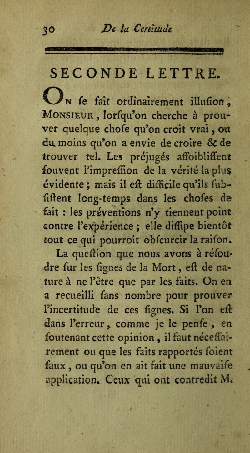 3® SECONDE LETTRE. O N fe fait ordinairement illiifion, Monsieur , lorfqu’on cherche à prou- ver quelque chofe qu’on croit vrai, ou du. moins qu’on a envie de croire & de trouver tel. Les préjugés affoibliffent fouvent l’imprefîion delà vérité la plus évidente ; mais il eâ difEclle qu’ils fub- fiftent long-temps dans les chofes de fait : les préventions n’y tiennent point contre l’expérience ; elle diffipe bientôt tout ce qui pourroit obfcurcir laraifon. La queftion que nous avons à réfou- dre fur les lignes de la Mort, eft de na- ture à ne l’être que par les faits. On en a recueilli fans nombre pour prouver l’incertitude de ces lignes. Si l’on eft dans l’erreur, comme je le penfe, en foutenant cette opinion , il faut nécelTai- rement ou que les faits rapportés foient faux, ou qu’on en ait fait une mauvaife application. Ceux qui ont contredit M*