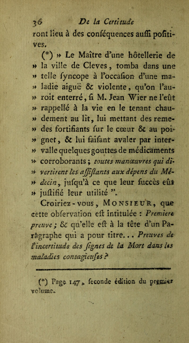 ront lieu à des confequences auflx pofîti- ves. (*) » Le Maître d^une hôtellerie de » la ville de Cleves, tomba dans une » telle Tyncope à Toccalion d’une ma- >* ladie aiguë & violente, qu’on l’au- » roit enterré, fi M. Jean Wier ne l’eût » rappelle à la vie en le tenant chau- » dement au lit, lui mettant des reme- » des fortifiants fur le cœur & au poi- » gnet, & lui faifant avaler par inter»- » valle quelques gouttes de médicaments corroborants ; toutes manoeuvres qui dï- Vcrurent tes ajffîjîants aux dépens du Mé- » decin, jufqu’à ce que leur fuccès eût » juflifié leur utilité Croiriez - vous, Monsieur, que cette obfervation efi: intitulée t Première preuve; & qu’elle eft à la tête d’un Pa- ragraphe qui a pour titre... Preuves de l'incertitîtds: des Jignes de la Mort dans les maladies contagîeufes ? (*■) Pag© 147» feeonde édition du prsBiisr voTiims»