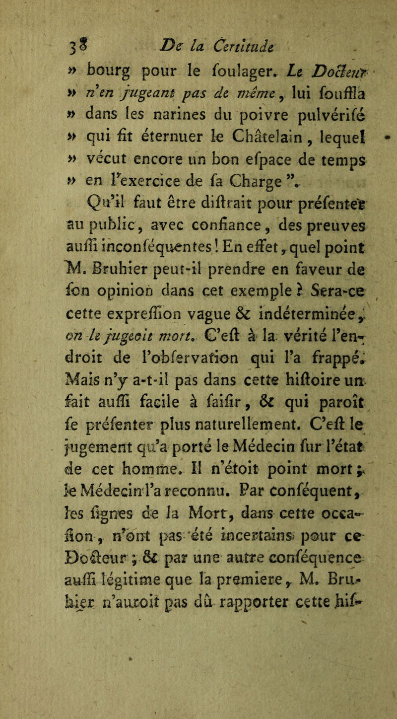 » bourg pour le foulager. Le Docleuf » n\n jugeant pas de mime, lui fouffla » dans les narines du poivre pulvérifé » qui fit éternuer le Châtelain , lequel » vécut encore un bon efpace de temps » en l’exercice de fa Charge Qu’il faut être diftrait pour préfentell au public, avec confiance, des preuves aufli inconféquentes ! En effet ,quel point ]M. Bfuhier peut-il prendre en faveur de fon opinion dans cet exemple i Sera-ce cette expreffion vague & indéterminée y on le jugeoit mort. G’eft à la vérité l’en- droit de robfervation qui l’a frappé. Mais n’y a-t-il pas dans cette hiftoire un fait aufli facile à faifîr, & qui paroît fe préfenter plus naturellement. C’eft le jugement qu’a porté le Médecin fur l’état de cet homme. Il n’étoit point mort;, k Médecin l’a reconnu. Par conféquent, les lignes de la Mort, dans cette occa-- fion, n’ont pas été incertains^ pour ce Docteur ; ô£ par une autre conféquence aufli légitime que la première y M. Bru- hier n’auEoit pas du rapporter cette hif»