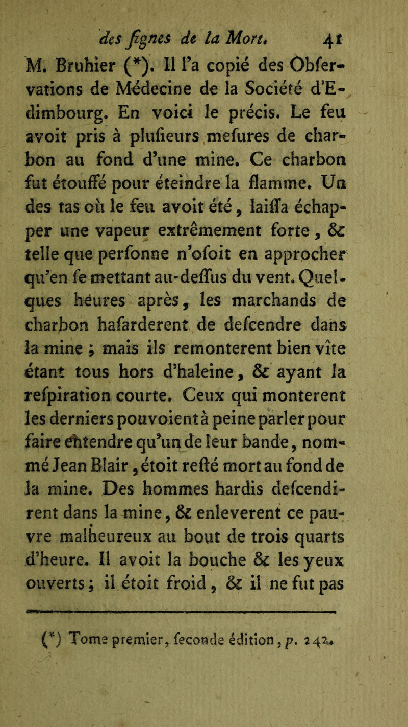 M. Bruhier (*). II l’a copié des Obfer- vations de Médecine de la Société d’E- dimbourg. En voici le précis. Le feu avoit pris à plufieurs mefures de char- bon au fond d’une mine. Ce charbon fut étouffé pour éteindre la flamme. Un des tas oii le feu avoit été, laiflfa échap- per une vapeur extrêmement forte, & telle que perfonne n’ofoit en approcher qu’en fe mettant au-deffus du vent. Quel- ques heures après, les marchands de charbon bafarderenî de defeendre dans la mine ; mais ils remontèrent bien vite étant tous hors d’haleine, & ayant la refpiration courte. Ceux qui montèrent les derniers pou voient à peine parler pour faire ditendre qu’un de leur bande, nom- mé Jean Blair, étoit refté mort au fond de la mine. Des hommes hardis defcendi- rent dans la mine, & enlevèrent ce pau- vre malheureux au bout de trois quarts d’heure. Il avoit la bouche & les yeux ouverts; il étoit froid, & il ne fut pas (*) Tome premier^fécondé édition, p.