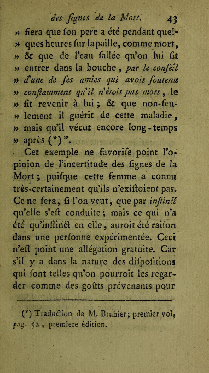 » fiera que fon pere a été pendant quel- » quesheures fur la paille, comme mort, » & que de l’eau fallée qu’on lui fit » entrer dans la bouche, par le confeit » dune de fes amies qui avait foutenit » conjîamment quil nètoit pas more, le » fit revenir à lui ; & que non-feu- » lement il guérit de cette maladie, » mais qu’il vécut encore long-temps >> après (*) ”. Cet exemple ne favorife point l’o- pinion de l’incertitude des fignes de la Mort ; puifque cette femme a connu très-certainement qu’ils n’exiftoient pas. Ce ne fera, fi l’on veut, que par infiincî qu’elle s’efl: conduite ; mais ce qui n’à été qu’infiinâ: en elle, auroit été raifon dans une perfonne expérimentée. Ceci n’eft point une allégation gratuite. Car s’il y a dans la nature des difpofitions qui font telles qu’on pourroit les regar- der comme des goûts prévenants pour (*) Traduftion de M. Bruhierj premier vol. fag. , première édition.