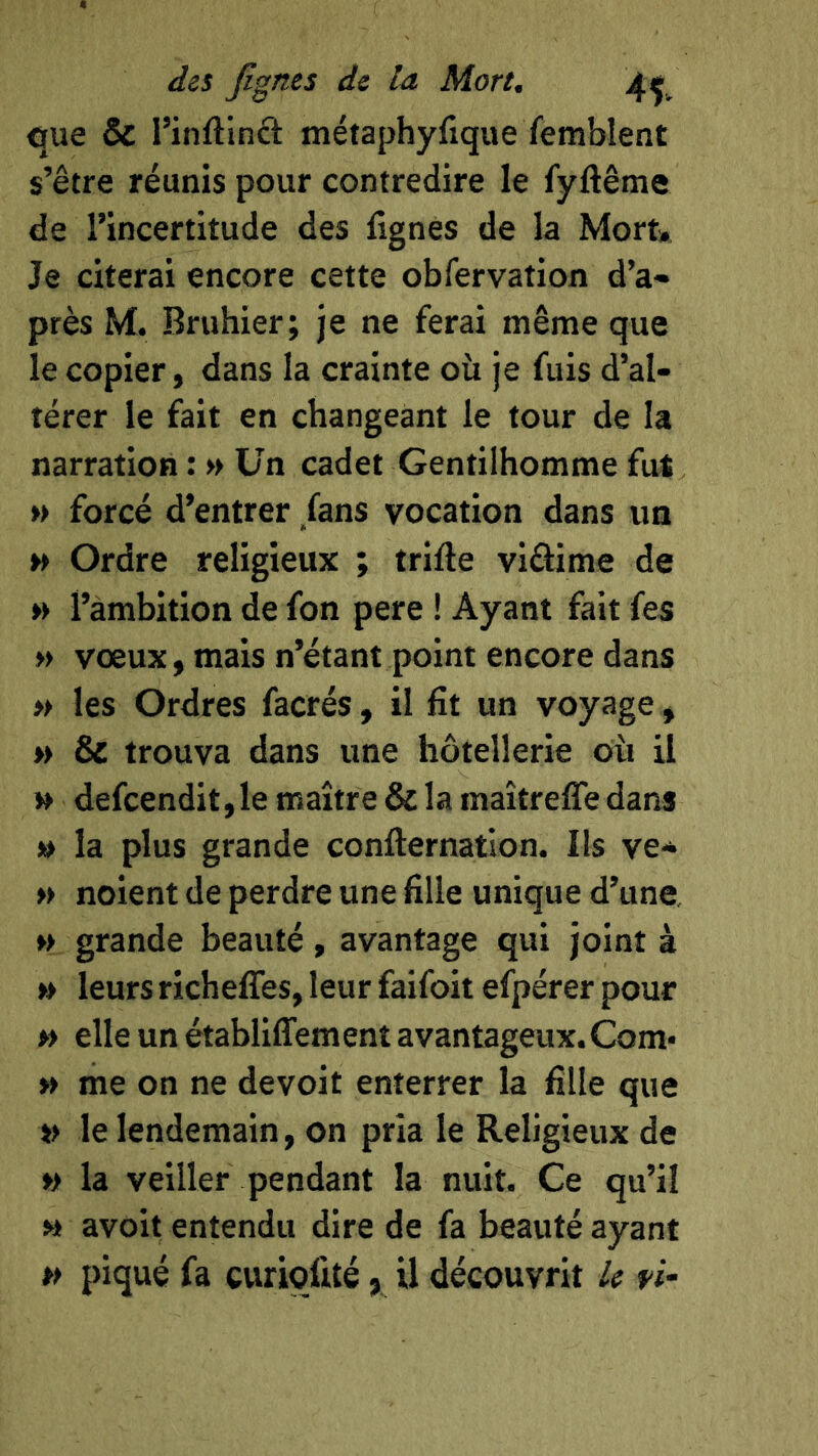 oue & l’inftinft métaphyfique femblent s’être réunis pour contredire le fyftême de l’incertitude des lignes de la Mort» Je citerai encore cette obfervation d’a- près M. Bruhier; je ne ferai même que le copier, dans la crainte où je fuis d’al- térer le fait en changeant le tour de la narration : » Un cadet Gentilhomme fut » forcé d’entrer /ans vocation dans un » Ordre religieux ; trifte viâime de » l’ambition de fon pere ! Ayant fait fes » vœux, mais n’étant point encore dans » les Ordres facrés, il fît un voyage, » & trouva dans une hôtellerie où il » defcendit,le maître & la maîtreffe dans » la plus grande confternation. Ils ve* » noient de perdre une fille unique d’une »> grande beauté, avantage qui joint à » leurs richeffes, leur faifoit efpérer pour » elle un établiflfement avantageux. Corn* » me on ne devoit enterrer la fille que » le lendemain, on pria le Religieux de »> la veiller pendant la nuit. Ce qu’il » avoit entendu dire de fa beauté ayant » piqué fa curiqfité, U découvrit U fi-