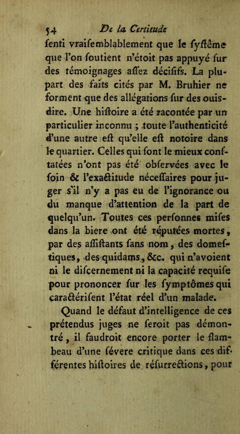 fenti vraifemblablement que le TyAeme que l’on foutient n’étoit pas appuyé fur des témoignages affez décifîfs. La plu- part des faits cités par M. Bruhier ne forment que des allégations fur des ouis- dire. Une hifloire a été racontée par un particulier inconnu ; toute l’authenticité d’une autre eft qu’elle eft notoire dans le quartier. Celles qui font le mieux conf- tatées n’ont pas été obfervées avec le foin & l’exaôitude néceffaires pour ju- ger s’il n’y a pas eu de l’ignorance ou du manque d’attention de la part de quelqu’un. Toutes ces perfonnes mifes dans la biere ont été réputées mortes, par des ailiflants fans nom, des domef* tiques, des quidams, &c. quin’avoient ni le difeernement ni la capacité requife pour prononcer fur les fymptômes qui caraftérifent l’état réel d’un malade. Quand le défaut d’intelligence de ces prétendus juges ne feroit pas démon- tré , il faudroit encore porter le flam- beau d’une févere critique dans ces dif- férentes hiftoires de réfurreéliions, pour