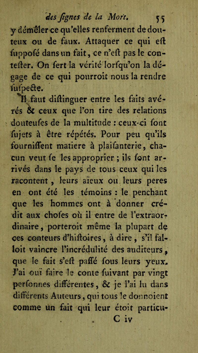 y démêler ce qu’elles renferment de dou- teux ou de faux. Attaquer ce qui eft fuppofé dans un fait, ce n’eft pas le con- tefter. On fert la vérité lorfqu’on la dé- gage de ce qui pourroit nous la rendre lufpefte. Il faut diftinguer entre les faits avé- rés & ceux que l’on tire des relations douteufes de la multitude : ceux-ci font fujets à être répétés. Pour peu qu’ils fourniffent matière à plaifanterie, cha- cun veut fe les approprier ; ils font ar- rivés dans le pays de tous ceux qui les racontent, leurs aïeux ou leurs peres en ont été les témoins; le penchant que les hommes ont à donner cré- dit aux choies où il entre de l’extraorr dinaire, porteroit même la plupart de ces conteurs d’hiftoires, à dire, s’il fal- loir vaincre l’incrédulité des auditeurs , que le fait s’eft paffé fous leurs yeux. J’ai ouï faire le conte fuivant par vingt perfonnes différentes, & je l’ai lu dans différents Auteurs, qui tous le donnoient comme un fait qui leur étoit particu- C iv