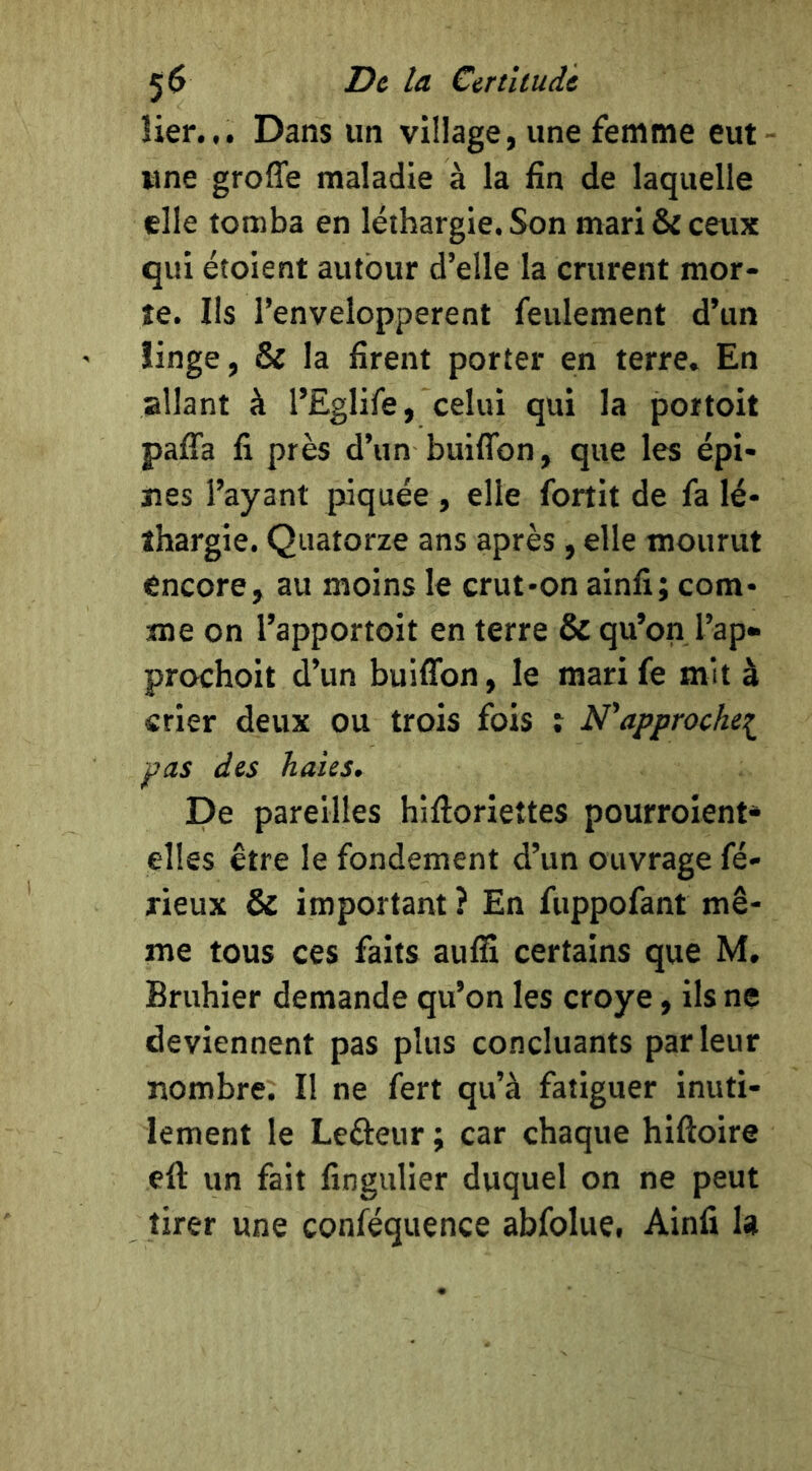 îier... Dans un village, une femme eut - une greffe maladie à la fin de laquelle elle tomba en léthargie. Son mari & ceux qui étoient autour d’elle la crurent mor- te. Ils l’envelopperent feulement d’un îinge, & la firent porter en terre. En allant à l’Eglife, celui qui la poitoit paffa fi près d’un buiffon, que les épi- nes l’ayant piquée , elle fortit de fa lé- thargie. Quatorze ans après, elle mourut encore, au moins le crut-on ainfi; com- me on l’apportoit en terre & qu’on l’ap» prochoit d’un buiffon, le mari fe mit à crier deux ou trois fois i N’approckei pas des haies. De pareilles hiftorieîtes pourroient* elles être le fondement d’un ouvrage fé- rieux & important ? En fuppofant mê- me tous ces faits aulfi certains que M, Bruhier demande qu’on les croye, ils ne deviennent pas plus concluants parleur nombre. Il ne fert qu’à fatiguer inuti- lement le Lefteur ; car chaque hiftoire eft un fait fingulier duquel on ne peut tirer une conféquence abfolue, Ainfi 1»