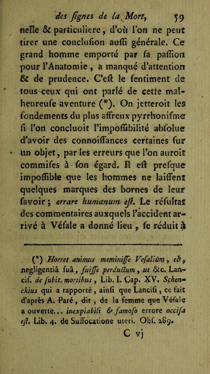 nelle & particulière, d’oii l’on ne peut tirer une conclufîon auffi générale. Ce grand homme emporté par fa palîlore pour l’Anatomie , a manqué d’attention & de prudence. C’elî: le fentiment de tous-ceux qui ont parlé de cette mal- heureufe aventure (*). On jetferoit les fondements du plus affreux pyrrhonifme fl l’on concluoit l’impoffibilité abfolue d’avoir des connoiffances certaines fur un objet, par les erreurs que l’on auroir commifes à fon égard. Ï1 eft prefque impoffible que les hommes ne laifTenf quelques marques des bornes dé leur favoir ; errare humanum ejî. Le réfultaÊ des commentaires auxquels l’accident ar- rivé à Véfale a donné lieu , fe réduit ^ Horret anïmus metnîniffe f'efaUùrtt t negligentiâ fuâ, fuiffe perduBum , ut &c, Lan— cif. de fubit. moriibus , Lib. I. Cap. XV, Schtn» chus qui a rapporté, ainfi que Lanciû, ce fait d’après A. Paré, dit, de la femme que Véfale a ouverte... inexpiabiU &_famofo errore occifa efl, Lib. 4, dé SufFocatione uteti. Obf. aSg.