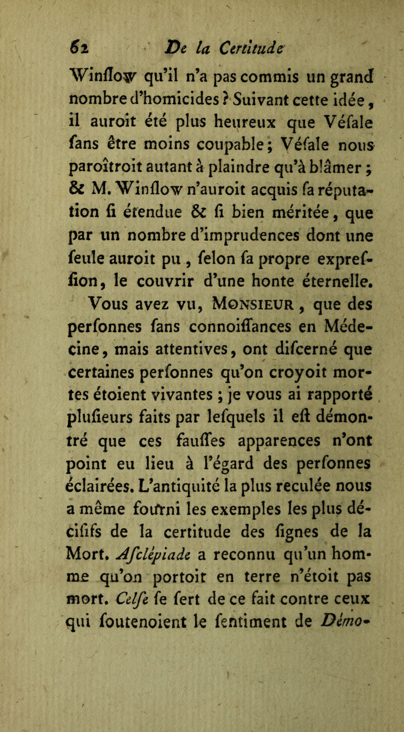 Winflo®^ qu’il n’a pas commis un grand nombre d’homicides ? Suivant cette idée, il auroit été plus heureux que Véfale fans être moins coupable; Véfale nous paroîtroit autant à plaindre qu’à blâmer ; & M. Winflovn’auroit acquis fa réputa- tion fi étendue & fi bien méritée, que par un nombre d’imprudences dont une feule auroit pu, félon fa propre expref- fion, le couvrir d’une honte éternelle. Vous avez vu, Monsieur , que des perfonnes fans connoiffances en Méde- cine , mais attentives, ont difcerné que certaines perfonnes qu’on croyoit mor- tes étoient vivantes ; je vous ai rapporté plufieurs faits par lefquels il eft démon- tré que ces faufles apparences n’ont point eu lieu à l’égard des perfonnes éclairées. L’antiquité la plus reculée nous a même foiftrni les exemples les plus dé- cififs de la certitude des fîgnes de la Mort, AfcUpiaie a reconnu qu’un hom- me qu’on portoit en terre n’étoit pas mort. Celfe fe fert de ce fait contre ceux qui foutenoient le fentiment de Démo-