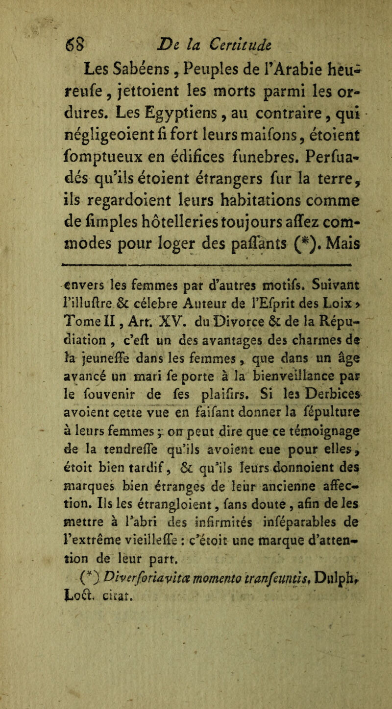 Les Sabéens y Peuples de TAfable heiw reufe, jettoient les morts parmi les or- dures. Les Egyptiens , au contraire, qui négligeoientfifort leurs maifons, étoient fomptueux en édifices funèbres. Perfua- dés qu’ils étoient étrangers fur la terre, ils regardoient leurs habitations comme de fimples hôtelleries toujours affez com- snodes pour loger des paflants (^). Mais envers les femmes par d’autres motifs. Suivant rilluftre & célébré Auteur de TEfprit des Loix > Tome II, Art. XV, du Divorce & de la Répu- diation , c’eft un des avantages des charmes de la jeuneffe dans les femmes, que dans un âge avancé un mari fe porte à la bienveillance par le fou venir de fes plaifirs. Si les Derbices avoient cette vue en faifant donner la fépulture à leurs femmes on peut dire que ce témoignage de la tendrefle qu’ils avoient eue pour elles, étoit bien tardif, & qu^ils leurs donnoient des marques bien étranges de leur ancienne affec- tion. Ils les étrangloient, fans doute, afin de les mettre à Tabri des infirmités inféparables de l’extrême vieilleffe : c’étoit une marque d’atten- tion de leur part. (^) Dîverforiavlta momento tranfeuntlsf Dulpbr Lofl, cicaî.