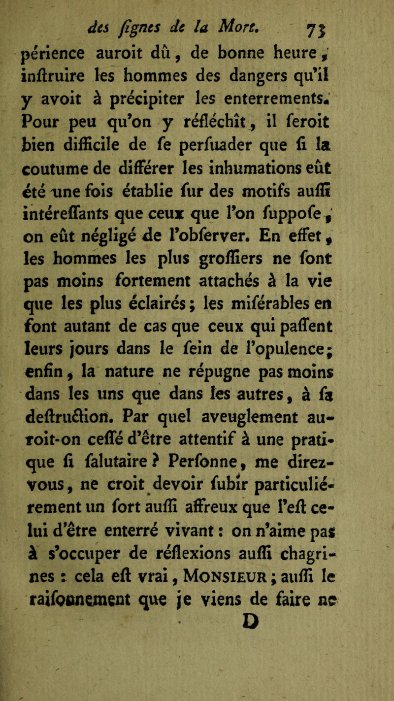 périence auroit du, de bonne heure, inftruire les hommes des dangers qu’il y avoir à précipiter les enterrements. Pour peu qu’on y réfléchît, il feroit bien difEcile de fe perfuader que li la coutume de diflFérer les inhumations eût été 'Une fois établie fur des motifs auflî intéreflfants que ceux que l’on fuppofe , on eût négligé fle l’obferver. En effet, les hommes les plus grofliers ne font pas moins fortement attachés à la vie que les plus éclairés ; les miférables eti font autant de cas que ceux qui paffent leurs jours dans le fein de l’opulence; enfin, la nature ne répugne pas moins dans les uns que dans les autres, à fa deftruâion. Par quel aveuglement au- Toit-on ceflfé d’être attentif à une prati- que fi falutaire? Perfonne, me direz- vous, ne croit devoir fubîr particulié- rement un fort auflî affreux que l’ell ce- lui d’être enterré vivant : on n’aime pas à s’occuper de réflexions auffi chagri- nes t cela eft vrai, Monsieur ; aufli le raifoitnement que je viens de faire ne D