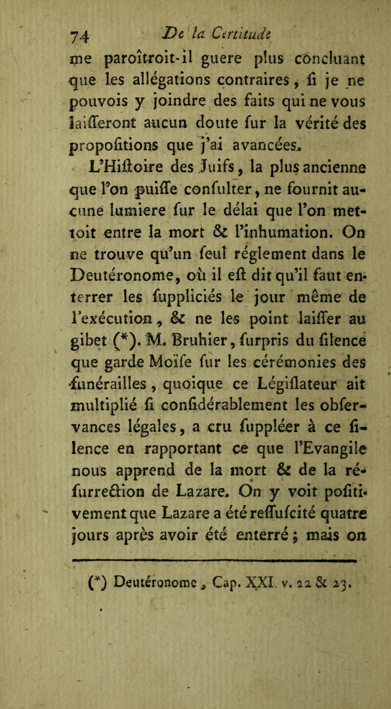 me paroîtroit-il guere plus concluant que les allégations contraires, li je ne pouvois y joindre des faits qui ne vous îaifferont aucun doute fur la vérité des propofitions que j’ai avancées, L’Hiûoire des Juifs, la plus ancienne que l’on puiffe confulter, ne fournit au- cune lumière fur le délai que l’on met- loit entre la mort & l’inhumation. On ne trouve qu’un feut réglement dans le Deutéronome, oîi il eft dit qu’il faut en* terrer les fuppliciés le jour même de l’exécution, & ne les point laiffer au gibet (*). M, Bruhier, furpris du filence que garde Moïfe fur les cérémonies des •funérailles, quoique ce Légiflateur ait multiplié fi confidérablement les obfer- vances légales, a cru fuppléer à ce fi- lence en rapportant ce que l’Evangile nous apprend de la mort & de la ré- furreéiion de Lazare, On y voit pofiti* vementque Lazare a étéreffufeité quatre jours après avoir été enterré ; mais on (*) Deutéronome , Cap. XXI v. 12 & 23.