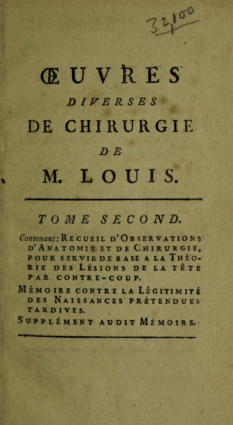 Œ U V K E S D IVERS E S IDE CHIRURGIE i) E O \ TOMÉ SEC O N D. Contenant: Recueil d’O b s er v at i O n s d’Anatomie et de Chirurgie, POUR SERVIR DEBASE ALaThÉO* RIE DES Lésions de la tête P AR C ONTR E - COU P. Mémoire contre la Légitimité DES Naissances prétendues TA R d I V E s. Supplément audit Mémoire^