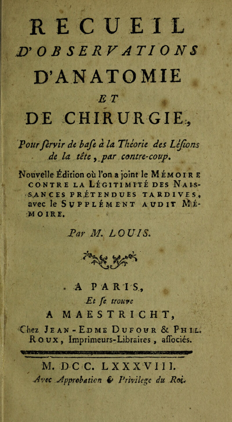 R E C U E 1 L J}’ 0 B SER VA TI 0 NS D’ANATOMIE E T D E C H I R U R G I E ;, Pour firvir de baft à la Théorie des Lijîons de la tête y_peir contre-coup. Nouvelle Édition oîi l’on a joint le Mémoire CONTRE LA légitimité DES NaIS- SvANCES PRiTENDUES TARDIVES, avec le S V P P L É M E N T audit Mé- mo ire. Par M. LOUIS, .A PARIS, Et fe trouve A M A E S T R I C H T, Chez Jean-Edme Dufour & pHfct. Roux, Imprimeurs-Libraires, affociés. M. D C C. L X X X V 11 I. Avec Appreheticn é» Privilège du Roi*