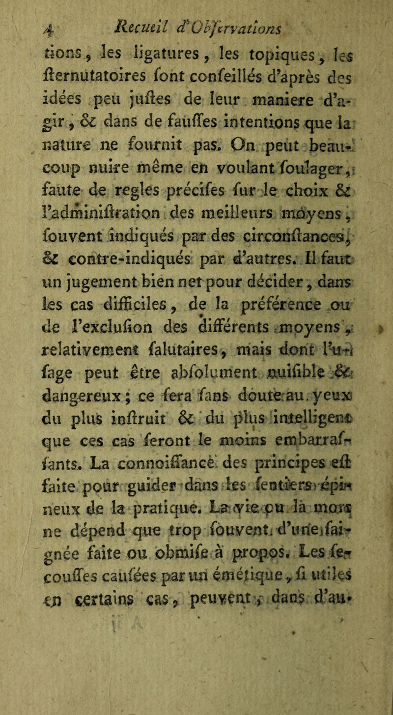 tions, les ligatures, les topiques, les fternutatoires font confeillés d’après des idées peu juftes de leur maniéré d’a- gir, & dans de fauffes intentions que la nature ne fournit pas. On peut beau- coup nuire même en voulant foulager,: faute de réglés précifes fur le choix & î’adminiftration des meilleurs moyens, fouvent indiqués par des circonflances^ Sc contre-indiqués par d’autres. Il faut un jugement bien net pour décider, dans les cas difficiles, de la préférence ou de l’exclufion des différents tmoyens , relativement falutaires, mais dont l’uri fage peut être abfolument nuifible 'M\ dangereux; ce fera fans doufe:au.yeux du plus inffruit & du jJlus inieUigenc que ces cas feront le moins embarraf- fants. La connoiffancè. des principes eû faite pour guider dans les fentiiers) é.pi« neux de la pratique. Layie pu là mors ne dépend que trop fouvent; d’uneifai- gnée faite ou dbmife à propos. Les fer couffes caiifées par un émétique ^ li utiles en certains cas, peuventdan? d’au»