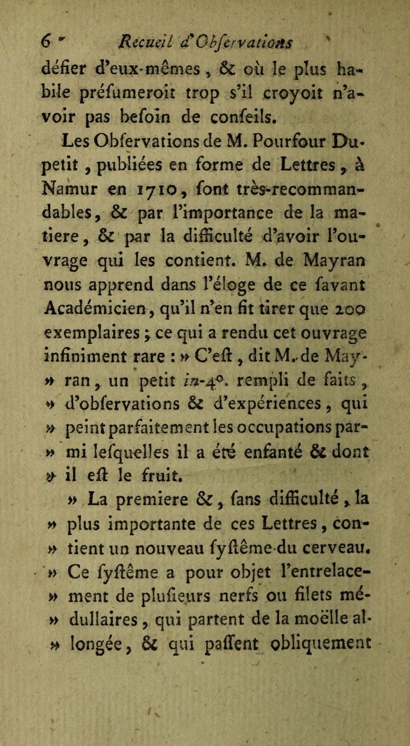 défier d’eux-mêmes, & oii le plus ha- bile préfumeroit trop s’il croyoit n’a- voir pas befoin de confeils. Les Obfervations de M. Pourfour Du- petit, publiées en forme de Lettres , à Namur en 1710, font très-recomman- dables, & par l’importance de la ma- tière, & par la difficulté d’avoir l’ou- vrage qui les contient. M. de Mayran nous apprend dans l’éloge de ce favant Académicien, qu’il n’en fit tirer que zoo exemplaires j ce qui a rendu cet ouvrage infiniment rare : » C’eft , dit M..de May- » ran, un petit rempli de faits , d’obfervations & d’expériences, qui » peint parfaitement les occupations par- » mi lefquelles il a été enfanté & dont il effi le fruit. » La première &, fans difficulté , la » plus importante de ces Lettres, con- » tient un nouveau fyflême du cerveau. » Ce fyfiême a pour objet l’entrelace- » ment de pîufieurs nerfs ou filets mé- » dullaires, qui partent de la moelle al- n longée, & qui paffent obliquement