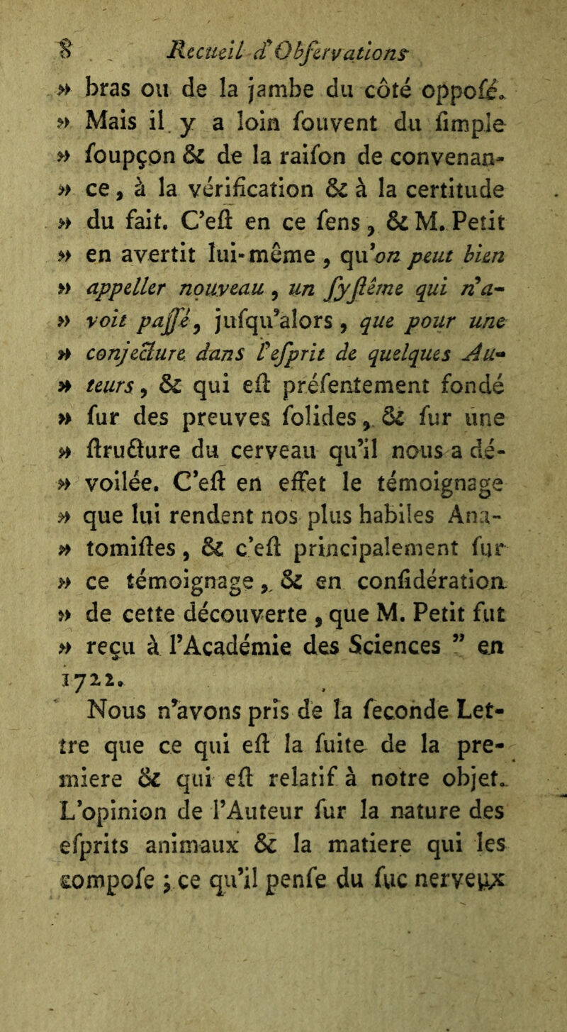 » bras ou de la jambe du côté oppo£é. » Mais il. y a loin fouvent du fimple » foupçon & de la raifon de convenan- » ce, à la vérification & à la certitude » du fait. Cefl en ce fens , & M. Petit » en avertit lui* même , quo« j^eue bien » appeller nouveau , un fyjiêrne qui iCa- » voit paffé, jufqu’alors , que pour une H conjeUure dans tefprit de quelques Au- » teurs y & qui eft préfentement fondé » fur des preuves folides, & fur une » ftrufture du cerveau qu’il nous adé- » voilée. C’eft en effet le témoignage ^ que lui rend^ent nos plus habiles Ana- » tomiftes, & c’eft principalement fur » ce témoignage,, & en confîdératioa » de cette découverte , que M. Petit fut >> reçu à l’Académie des Sciences ” en Nous n’àvons pris de la fécondé Let- tre que ce qui eft la fuite de la pre- mière & qui eft relatif à notre objet.. L’opinion de l’Auteur fur la nature des efprits animaux & la matière qui les Eompofe J ce qu’il penfe du fvic nerveiyt