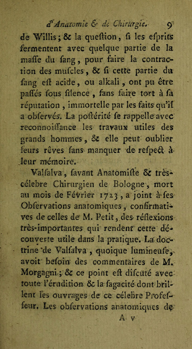 de Willis ; & la queftion, fi les efpritis fermentent avec quelque partie de la maffe du fang, pour faire la contrac- tion des mufcîes, & fi cetlé partie du fang efl acide, ou alkali, ont pu être paffés fous filence , fans faire tort à fa réputation , immortelle par les faits qu’it a obfervés. La poftérité fe rappelle avec' reconnoiffance les travaux utiles des grands hommes, Sz elle peut oublier leurs rêves fans manquer de refpeft à- Jeur mémoire, Vallàlva , favant Anatômifte & très* célébré Chirurgien de Bologne, mort au mois de Février 1715 , a joint à fes Obfervations anatomiques, confifmati* ves de celles de’ M. Petit, des- réflexions très'importanfes qui rendent cette dé* couverte utile dans la pratique. La^ doc- trine'de Valfalva, quoique lumineufe, avoit befoiff des commentaires de M. Morgagni ce point efl difctfté avec- toute l’érudition ôc la fagaeité dont bril- lent lés ouvrages de ce célébré Pi'ofef- fe-ur. Les obfervations anatomiques de