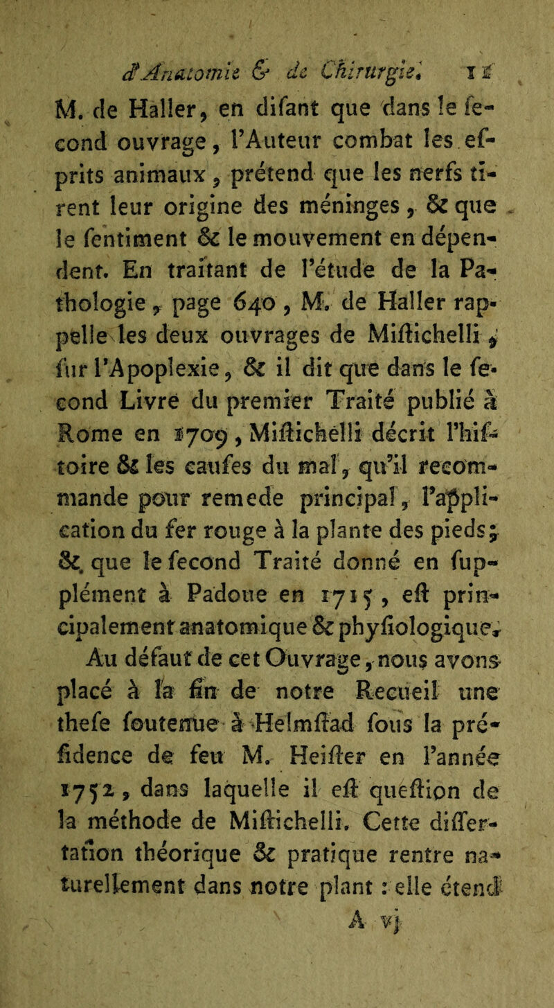 M. de Haller, en difant que dans le fé- cond ouvrage, l’Auteur combat les ef- prits animaux, prétend que les nerfs ti- rent leur origine des méninges, & que le fentiment & le mouvement en dépen- dent. En traitant de l’étude de la Pa- thologie , page 640 , M. de Haller rap- pelle les deux ouvrages de Miftichelli ^ fur l’Apoplexie, & il dit que dans le fé- cond Livré du premier Traité publié à Rome en 1709 , MiRichélli décrit rhif^ toire Ô£ les eaufes du mal, qu’il recom- mande pour remede principal , l’appli- cation du fer rouge à la plante des pieds j &, que le fécond Traité donné en fup- plément à Padoue en 1715, ell: prin- cipalement anatomique & phyfîologique. Au défaut de cet Ouvrage, nous avons- placé à l'a fin de notre Recueil une îhefe foutertUe à Heîmftad fous la pré- fidence de feu M. Heifter en l’année 1752, dans laquelle il efi: queftion de la méthode de Mifiichelli, Cette differ- tatlon théorique & pratique rentre na- turellement dans notre plant : elle étend A vj