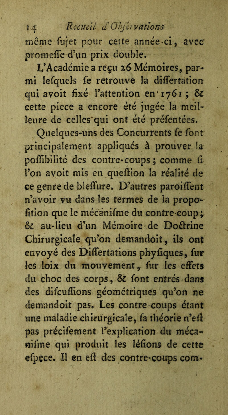 RzcuâL dOljhvatîons même fujet pour cette année-ci, avec promeffe d’un prix double. L’Académie a reçu 26 Mémoires, par- mi lefquels fe retrouve la differtation qui avoit fixé l’attention en '1761 ; & cette piece a encore été jugée la meil- leure de celles'qui ont été préfentées. Quelques-uns des Concurrents fe font principalement appliqués à prouver !a poffibilité des contre-coups ; comme fi l’on avoit mis en queftion la réalité de ce genre de bleffure. D’autres paroilTent n’avoir vu dans les termes de la propo- fition que le mécânifme du contre coup; & au-lieu d’un Mémoire de Doôrine Chirurgicale qu’on demandoit, ils ont envoyé des Differtâtions phyfiques, fur les loix du mouvement, fur les effets du choc des corps, & font entrés dans des difcuflions géométriques qu’on ne demandoit pas. Les contre coups étant une maladie chirurgicale, fa théorie n’eft pas précifement l’explication du méca- nifme qui produit les léfîons de cette efpçce. Il en efi des contre-coups com-