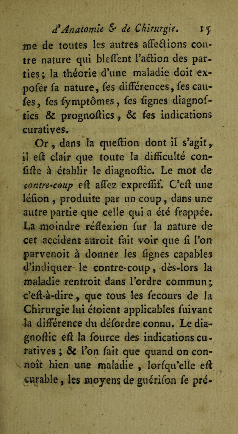 rae de toutes les autres affections con- tre nature qui blelfent l’adion des par- ties; la théorie d’une maladie doit ex- pofér fa nature, fes différences, fes cau- fes, fes fymptômes , fes lignes diagnof- tics & prognofties, & fes indications curatives. Or, dans la queflion dont il s’agit, il eff clair que toute la difficulté con- fifte à établir le dlagnoffic. Le mot de eontre^coup eff affez expreffif. C’eft une léfion , produife par un coup, dans une autre partie que celle qui a été frappée; La moindre réflexion fur la nature de cet accident auroit fait voir que fi Tort parvenoit à donner les fignes capables d’indiquer- le contre-coup, dès-lors la maladie rentroit dans l’ordre commun j c’eft-à-dire, que tous les fecaurs de la Chirurgie lui étoient applicables fuivant la différence du dcfordre connu. Le dia- gnoflic efi: la fource des indications cu - ratives ; & l’on fait que quand on con- noît bien une maladie , lorfqu’elle eff curable , les moyens de guérifon fe pré-