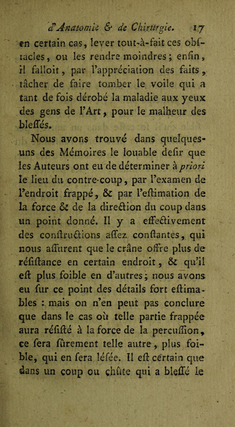 etÂnaiomii & de Chîrargîe. l'j fn certain cas, lever tout-à-fait ces obf- lacles, ou les rendre moindres ; enfin, H faHoit, par l’appréciation des faits, tâcher de faire tomber le voile qui a tant de fois dérobé la maladie aux yeux des gens de l’Art, pour le malheur des bleffés. Nous avons trouvé dans quelques- uns des Mémoires le louable defir que les Auteurs ont eu de déterminer kprion îe lieu du contre-coup, par l’examen de l’endroit frappé, & par l’eftimation de la force & de la direâion du coup dans un point donné. Il y a effedivement des conftrudions allez, confiantes, qui nous afltirent que le crâne offre plus de réfiftance en certain endroit, & qu’il eft plus foible en d’autres j nous avons eu fur ce point des détails fort eftima- bles : mais on n’en peut pas conclure que dans le cas oit telle partie frappée aura réfifté à la force de la percufiîon, ce fera fûreraent telle autre, plus foi- ble, qui en fera léfée. Il eft certain que dans un coup ou çhûîe qui a bleffé le