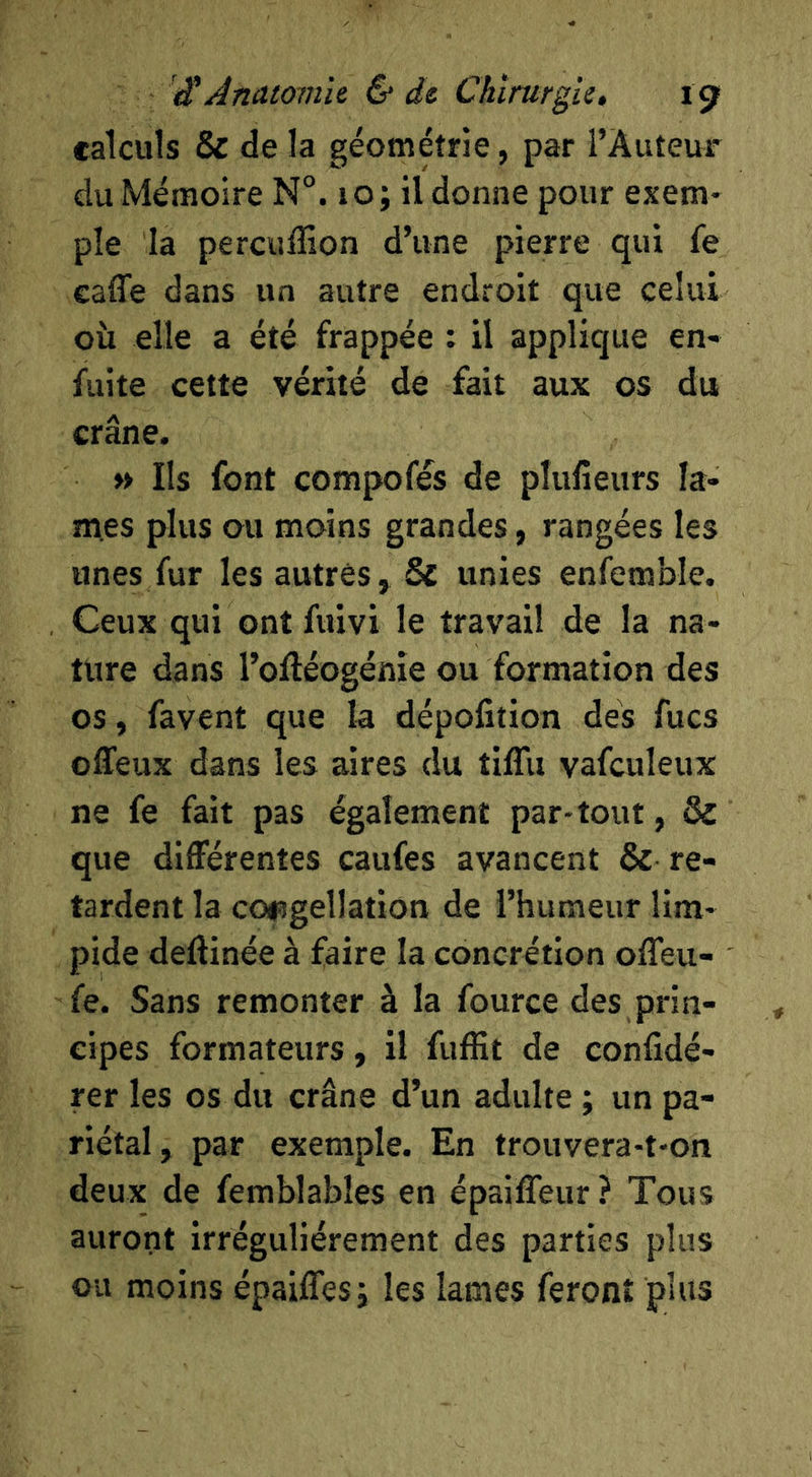 calculs & de la géométrie, par l’Auteur du Mémoire N°. 10; il donne pour exem- ple la percuflîon d’une pierre qui fe caffe dans un autre endroit que celui oîi elle a été frappée : il applique en- fuite cette vérité de fait aux os du crâne. » Ils font compofés de pîufieurs la- mes plus ou moins grandes, rangées les unes fur les autres, & unies enfemble. Ceux qui ont fviivi le travail de la na- ture dans l’olléogénie ou formation des os, favent que la dépofîtion dés fucs offeux dans les aires du tiffu vafculeux ne fe fait pas également par-tout, & que différentes caufes avancent & re- tardent la coi5gellation de l’humeur lim- pide deftinée à faire la concrétion offeu- fe. Sans remonter à la fource des prin- cipes formateurs, il fuffit de confidé- rer les os du crâne d’un adulte ; un pa- riétal, par exemple. En trouvera-t-on deux de femblables en épailTeur ? Tous auront irrégulièrement des parties plus ou moins épaiffes; les lames feront plus